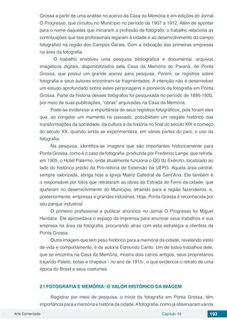 Arte Comentada Capítulo 16 193
Grossa a partir de uma análise no acervo da Casa da Memória e em edições do Jornal
O Progresso, que circulou no Município no período de 1907 a 1912. Além de apontar
para o nome daqueles que iniciaram a profissão de fotógrafo, o trabalho relaciona as
contribuições que tais profissionais legaram à cidade e ao desenvolvimento do campo
fotográfico na região dos Campos Gerais. Com a indicação das primeiras empresas
na área da fotografia.
O trabalho envolveu uma pesquisa bibliográfica e documental, arquivos
imagéticos digitais, disponibilizados pela Casa da Memória do Paraná, de Ponta
Grossa, que possui um grande acervo para pesquisa. Porém, os registros sobre
fotografia e seus autores encontram-se fragmentados. A intenção não é desenvolver
um estudo aprofundado sobre estes personagens e pioneiros da fotografia em Ponta
Grossa. Parte da história desses fotógrafos foi pesquisada no período de 1895-1920,
por meio de suas publicações, “obras” arquivadas na Casa da Memória.
Pode-se evidenciar a importância de seus registros fotográficos, pois foram eles
que, ao congelar um momento no passado, possibilitam um resgate histórico das
transformações da sociedade, da cultura e da história no final do século XIX e começo
do século XX, quando ainda se experimentava, em várias partes do país, o uso da
fotografia.
Na pesquisa, identifica-se imagens que são importantes historicamente para
Ponta Grossa, como é o caso da fotografia, produzida por Frederico Lange, que retrata,
em 1905, o Hotel Palermo, onde atualmente funciona o QG do Exército, localizado ao
lado do histórico prédio da Pró-reitoria de Extensão da UEPG. Aquela área central,
sempre valorizada, abriga hoje a Igreja Matriz Catedral de Sant’Ana. Ele também é
o responsável por fotos que retrataram as obras da Estrada de Ferro da cidade, que
ajudaram no desenvolvimento do Município, atraindo para a região fazendeiros, e,
posteriormente, empresas e grandes indústrias. Hoje, Ponta Grossa é reconhecida por
seu parque industrial.
O primeiro profissional a publicar anúncios no Jornal O Progresso foi Miguel
Herdace. Ele aproveitava o espaço da imprensa para anunciar seus trabalhos e sua
empresa na área da fotografia, procurando atrair com esta estratégia a clientela de
Ponta Grossa.
Outra imagem que tem peso histórico para a memória da cidade, revelando estilo
de vida e comportamento, é de autoria Edmundo Canto. Um de todos trabalhos dele,
que se encontra na Casa da Memória, mostra dois carros antigos, seus proprietários
trajando Paletó, botas e chapéus - no ano de 1915-, o que evidencia o retrato de uma
época do Brasil e seus costumes.
2 | 	FOTOGRAFIA E MEMÓRIA: O VALOR HISTÓRICO DA IMAGEM
Registrar por meio de pesquisa, o início da fotografia em Ponta Grossa, têm
importância para a memória e história da cidade.Afotografia, como já observaram vários
 