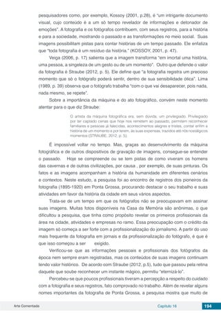 Arte Comentada Capítulo 16 194
pesquisadores como, por exemplo, Kossoy (2001, p.28), é “um intrigante documento
visual, cujo conteúdo é a um só tempo revelador de informações e detonador de
emoções”. A fotografia e os fotógrafos contribuem, com seus registros, para a história
e para a sociedade, mostrando o passado e as transformações no meio social. Suas
imagens possibilitam pistas para contar histórias de um tempo passado. Ele enfatiza
que “toda fotografia é um resíduo da história.” (KOSSOY, 2001, p. 47).
Veiga (2006, p. 17) salienta que a imagem transforma “em imortal uma história,
uma pessoa, a singeleza de um gesto ou de um momento”. Outro que defende o valor
da fotografia é Straube (2012, p. 5). Ele define que “a fotografia registra um precioso
momento que só o fotógrafo poderá sentir, dentro de sua sensibilidade ótica”. Lima
(1989, p. 39) observa que o fotógrafo trabalha “com o que vai desaparecer, pois nada,
nada mesmo, se repete”.
Sobre a importância da máquina e do ato fotográfico, convém neste momento
atentar para o que diz Straube:
O artista da máquina fotográfica era, sem dúvida, um privilegiado. Privilegiado
por ter captado cenas que hoje nos remetem ao passado, permitem reconhecer
familiares e pessoas já falecidas, acontecimentos alegres e tristes, contar enfim a
história de um momento e por terem, às suas expensas, trazidos até nós nostálgicos
momentos (STRAUBE, 2012, p. 5).
É impossível voltar no tempo. Mas, graças ao desenvolvimento da máquina
fotográfica e de outros dispositivos de gravação de imagens, consegue-se entender
o passado. Hoje se compreende ou se tem pistas de como viveram os homens
das cavernas e de outras civilizações, por causa , por exemplo, de suas pinturas. Os
fatos e as imagens acompanham a história da humanidade em diferentes cenários
e contextos. Neste estudo, a pesquisa foi ao encontro de registros dos pioneiros da
fotografia (1895-1920) em Ponta Grossa, procurando destacar o seu trabalho e suas
atividades em favor da história da cidade em seus vários aspectos.
Trata-se de um tempo em que os fotógrafos não se preocupavam em assinar
suas imagens. Muitas fotos disponíveis na Casa da Memória são anônimas, o que
dificultou a pesquisa, que tinha como propósito revelar os primeiros profissionais da
área na cidade, atividades e empresas no ramo. Essa preocupação com o crédito da
imagem só começa a ser forte com a profissionalização do jornalismo. A partir do uso
mais frequente da fotografia em jornais e da profissionalização do fotógrafo, é que é
que isso começou a ser exigido.
Verificou-se que as informações pessoais e profissionais dos fotógrafos da
época nem sempre eram registradas, mas os conteúdos de suas imagens continuam
tendo valor histórico. De acordo com Straube (2012, p.5), tudo que passou pela retina
daquele que soube reconhecer um instante mágico, permitiu “eternizá-lo”.
Percebeu-se que poucos profissionais tiveram a percepção a respeito do cuidado
com a fotografia e seus registros, fato comprovado no trabalho. Além de revelar alguns
nomes importantes da fotografia de Ponta Grossa, a pesquisa mostra que muito de
 