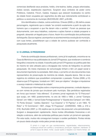 Arte Comentada Capítulo 16 196
comerciais desfilando seus produtos, hotéis, cine-teatros, bailes, praças arborizadas,
clubes sociais, espetáculos esportivos. Surgiram seus símbolos de poder como
Prefeitura, Catedral, Fórum, Cadeia. Espaços que estavam localizados no centro
da cidade foram ocupados por segmentos da elite que notoriamente controlavam a
política e a economia do município (BUCHOLDZ, 2007, p.65-66).
Uns identificados e citados, outros anônimos. Chaves (2009, p. 28) definiu esses
personagens, registrando que a cidade “se constrói exatamente a partir da ação dos
homens que a ocuparam e que lhe deram vida e sentido”. Foram as pessoas que
diuturnamente, com seus trabalhos, costumes e ações fizeram a cidade prosperar e
progredir, deixando um legado para o futuro. Assim foi a contribuição dos profissionais
dafotografia.Queaoregistrar,acompanharosacontecimentoseevoluçãodomunicípio,
com suas lentes, possibilitaram que a cidade de outrora pudesse ser conhecida e
pesquisada atualmente.
3.1	O JORNAL O PROGRESSO
Parte da contribuição desses profissionais, como já foi explicado, encontra-se na
Casa da Memória e nas publicidades do Jornal O Progresso, que revelavam o comércio
fotográfico crescente na cidade. A escolha pelo jornal O Progresso se justifica pelo fato
do mesmo ter sido utilizado para a divulgação dos nomes de fotógrafos no período
pesquisado. Os meios impressos de comunicação tinham e têm um papel social e
documental importante na sociedade. Além disso, o jornal foi um dos documentos mais
representativo de preservação da memória da cidade, daquela época. São os seus
registros do cotidiano que possibilitam compreender o passado. Pontes (2006, p.12)
observa que O Progresso, fundado em 1907, teve por objetivo “ divulgar e impulsionar
o avanço material e intelectual da cidade”.
Na busca por informações sobre a imprensa ponta-grossense, o estudo deparou-
se com nomes de jornais que circularam pelo município. São periódicos registrados
em livros que tiveram “vida efêmera”. O primeiro jornal registrado foi “O Precursor”
que surgiu, em 1892; posteriormente, no ano de 1893 e 1900, o Jornal “Campos
Gerais”; em 1898, o “Jornal Clube Pontagrossense” e “Gazeta dos Campos”; em 1903,
“O Ponta Grossa”, “Jubileu Operário”, “Luz Essenia” e “O Pigmeu”; e em 1904, “O
Ridor” e “O Commercio”; 1907, chega “O Progresso”. (CARDOSO, 1969, p. 216 a
219). Bucholdz (2007, p. 24) explica que os jornais não possuíam uma periodicidade.
Surgiam e desapareciam rapidamente. Havia muitas dificuldades financeiras e em
relação a estrutura, além de contendas políticas para manter um jornal em operação.
Por esta razão, muitos não conseguiram transpor o caráter panfletário. Pontes retrata
um pouco desta situação vivida pelos jornais da época:
O jornal é o lugar em que acontecimentos, regularidades, relacionamentos,
mudanças entram em conflito e, consonância, provocam, registram, interferem. O
jornal é capaz de afetar, incitar, causar ações e reações e ao mesmo tempo, ser
 