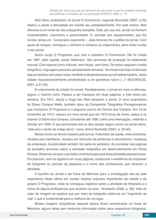 Arte Comentada Capítulo 16 197
afetado por discursos que permanecem em seu limiar e que lhe propõem escolhas
que definirão o resultado de sua produção (PONTES, 2006, p. 17)
Aldo Silva, proprietário do jornal O Commercio, segundo Bucholdz (2007, p.09)
relatou a Jacob a dificuldade em manter seu estabelecimento. Por este motivo, Aldo
ofereceu a um conto de réis a tipografia completa. Este, por sua vez, sendo um homem
empreendedor, vislumbrou a oportunidade. E, somado aos equipamentos, que lhe
rendeu ainda um - funcionário experiente -, João Antunes foi o gráfico do jornal. Com
ajuda de amigos, conseguiu o dinheiro e comprou os maquinários, para então fundar
o seu jornal.
Assim surge O Progresso, que veio a substituir O Commercio. Ele foi criado
em 1907, pelo capitão Jacob Holzmann. Seu processo de produção foi totalmente
manual. Com apenas cinco colunas, sem títulos, sem fotos. Os textos seguiam o estilo
telegráfico, linguagem pessoal e periodicidade semanal. “Ao iniciarmos hoje na afanada
lida jornalística com esse nosso modesto e despretensioso jornal hebdomadário, nesta
cidade inquestionavelmente predestinada a um grandioso futuro [...]” (BUCHOLDZ,
2007, p.21-25).
O crescimento da cidade foi visível. Paralelamente, o jornal em meio a reformas,
seguiu o mesmo rumo. Passou a ser impresso em duas páginas, e três vezes por
semana. Em 1911, Jacob e Hugo dos Reis deixaram o jornal. O novo proprietário
foi Eliseu Campos Mello, também dono da Companhia Tipográfica Pontagrossense
que incorporou O Progresso e o pequeno acervo do Correio dos Campos. Em 14 de
novembro de 1912, nasceu um novo jornal que em 1913 troca de nome, passa a se
chamar O Diário dos Campos, (circulando até 1990, sofre uma interrupção, voltando a
circular em 1999. E que permanece até os dias atuais) seguiu como um jornal diário,
“este era o sonho do antigo dono”, como afirma Bucholdz (2007, p. 30-40).
Muitos foram os temas tratados pelo jornal. A exemplo de saúde, meio ambiente,
recados para familiares, recados por extravios de pertences e documentos, mudança
de endereços. A publicidade também fez parte do periódico. Ao constatar nas páginas
do periódico anúncios sobre a atividade fotográfica em desenvolvimento em Ponta
Grossa. Observou-se que o periódico contribuiu para que essa atividade popularizasse.
Foi possível, com os registros em suas páginas, comprovar a existência de empresas
de fotografia no período da pesquisa e o nome dos profissionais que tocavam a
atividade.
A escolha do Jornal e da Casa da Memória para a investigação deu-se pela
importância desta última em manter intactos arquivos importantes da cidade e do
próprio O Progresso, onde se conseguiu registros sobre a atividade da fotografia e o
nome de alguns profissionais que atuaram na área. Humberto (2000, p. 98), trata do
valor da imagem ao explicar que por meio da fotografia retém-se um “fragmento do
real” o que é fundamental para a melhoria de um lugar.
Muitas imagens fotográficas daquela época foram encontradas na Casa de
Memória, alguns delas sem nenhuma informação sobre seus respectivos fotógrafos.
 