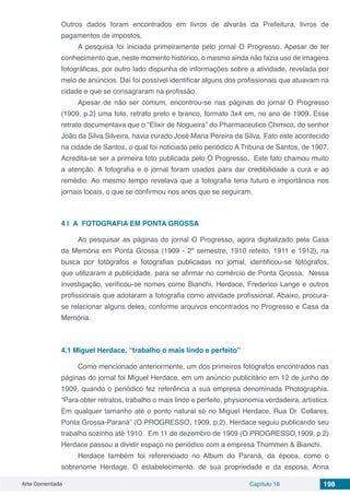 Arte Comentada Capítulo 16 198
Outros dados foram encontrados em livros de alvarás da Prefeitura, livros de
pagamentos de impostos.
A pesquisa foi iniciada primeiramente pelo jornal O Progresso. Apesar de ter
conhecimento que, neste momento histórico, o mesmo ainda não fazia uso de imagens
fotográficas, por outro lado dispunha de informações sobre a atividade, revelada por
meio de anúncios. Daí foi possível identificar alguns dos profissionais que atuavam na
cidade e que se consagraram na profissão.
Apesar de não ser comum, encontrou-se nas páginas do jornal O Progresso
(1909, p.2) uma foto, retrato preto e branco, formato 3x4 cm, no ano de 1909. Esse
retrato documentava que o “Elixir de Nogueira” do Pharmaceutico Chimico, do senhor
João da Silva Silveira, havia curado José Maria Pereira da Silva. Fato este acontecido
na cidade de Santos, o qual foi noticiado pelo periódico A Tribuna de Santos, de 1907.
Acredita-se ser a primeira foto publicada pelo O Progresso. Este fato chamou muito
a atenção. A fotografia e o jornal foram usados para dar credibilidade a cura e ao
remédio. Ao mesmo tempo revelava que a fotografia teria futuro e importância nos
jornais locais, o que se confirmou nos anos que se seguiram.
4 | 	A FOTOGRAFIA EM PONTA GROSSA
Ao pesquisar as páginas do jornal O Progresso, agora digitalizado pela Casa
da Memória em Ponta Grossa (1909 - 2º semestre, 1910 refeito, 1911 e 1912), na
busca por fotógrafos e fotografias publicadas no jornal, identificou-se fotógrafos,
que utilizaram a publicidade, para se afirmar no comércio de Ponta Grossa. Nessa
investigação, verificou-se nomes como Bianchi, Herdace, Frederico Lange e outros
profissionais que adotaram a fotografia como atividade profissional. Abaixo, procura-
se relacionar alguns deles, conforme arquivos encontrados no Progresso e Casa da
Memória.
4.1	Miguel Herdace, “trabalho o mais lindo e perfeito”
Como mencionado anteriormente, um dos primeiros fotógrafos encontrados nas
páginas do jornal foi Miguel Herdace, em um anúncio publicitário em 12 de junho de
1909, quando o periódico fez referência a sua empresa denominada Photographia.
“Para obter retratos, trabalho o mais lindo e perfeito, physionomia verdadeira, artística.
Em qualquer tamanho até o ponto natural só no Miguel Herdace, Rua Dr. Collares,
Ponta Grossa-Paraná” (O PROGRESSO, 1909, p.2). Herdace seguiu publicando seu
trabalho sozinho até 1910. Em 11 de dezembro de 1909 (O PROGRESSO,1909, p.2)
Herdace passou a dividir espaço no periódico com a empresa Thommen & Bianchi.
Herdace também foi referenciado no Album do Paraná, da época, como o
sobrenome Herdage. O estabelecimento, de sua propriedade e da esposa, Anna
 