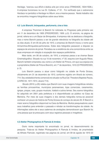 Arte Comentada Capítulo 16 199
Herdage, “exerceu sua difícil e dedica arte por cinco anos (TRINDADE, 1924/1928.).
A empresa funcionava na rua Dr. Collares, nº 01. Foi verificado que o sobrenome
Herdace no periódico e Herdage no Álbum, era a mesma pessoa. Neste trabalho não
se encontrou imagens fotográficas sobre seus feitos.
4.2	 Luis Bianchi, brinquedos, perfumaria, cine e foto
A empresa Thommen & Bianchi foi noticiada no Progresso pela primeira vez
em 11 de dezembro de 1909 (PROGRESSO, 1909. p.2). O anúncio, na página do
jornal, referia-se a um Bazar de Brinquedos. A empresa não se dedicava a fotografia,
mas o nome Bianchi passou a ser de grande relevância na fotografia da cidade até
os dias atuais. E em 05 de julho de 1910, a empresa de Bianchi trocou o nome para
Armarinhos-Brinquedos-perfumarias. Estes dois fotógrafos passaram a disputar os
espaços de anúncio do jornal. Percebeu-se a existência de uma concorrência entre as
duas empresas em relação à ocupação dos espaços publicitários.
Mais tarde, em 06 de outubro, de 1910, a empresa passa a se chamar Bazar
Cinematográfico. Situado na rua 15 de novembro, nº 33, esquina com Augusto Ribas.
Bianchi também emprestou seu nome a um Atelier de Pintura, em que sua esposa era
a proprietária (Atelier de Pintura Bianchi), em 1º de dezembro, 1910 (O PROGRESSO,
p. 2).
Luis Bianchi passou a atuar como fotógrafo na cidade de Ponta Grossa,
oficialmente em 31 de dezembro de 1913, conforme registro em Alvará de número,
714. Seu estabelecimento comercial era situado na Rua Cel. Theodoro Baptista Rozas,
(LIVRO 04, 1911-1914, alvará 714).
Bicudo (2010, p.20) relatou que Bianchi com suas imagens fotográficas retratou
as famílias princesinhas, municípios paranaenses, lojas comerciais, casamentos,
igrejas, praças, ruas, grupos musicais, futebol e outros temas. Seu acervo fotográfico
foi adquirido em 2001 pela prefeitura e é disponibilizado ao público na Casa da
Memória. Por meio de suas imagens e dos demais fotógrafos tornou-se possível
conhecer um pouco da história de Ponta Grossa do começo do século 20. É Bianchi o
maior acervo fotográfico disponível na Casa da Memória. Muitos pesquisadores usam
seus trabalhos para entender o passado e retratar as transformações da cidade. As
informações sobre ele e seus cadernos de anotações demonstraram que Bianchi foi
uma pessoa que se preocupou com seus registros pessoais e imagéticos.
4.3	Atelier Photographico A Flamula & Irmãos
Outro nome importante foi encontrado no jornal, no desenvolvimento da
pesquisa. Trata-se do Atelier Photographico A Flamula & Irmãos, de propriedade
de Alfredo Flamuler, registrado nas páginas do Jornal, em 09 de agosto de 1910 (O
 