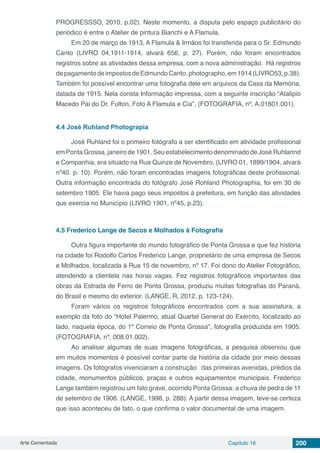 Arte Comentada Capítulo 16 200
PROGRESSSO, 2010, p.02). Neste momento, a disputa pelo espaço publicitário do
periódico é entre o Atelier de pintura Bianchi e A Flamula.
Em 20 de março de 1913, A Flamula & Irmãos foi transferida para o Sr. Edmundo
Canto (LIVRO 04,1911-1914, alvará 656, p. 27). Porém, não foram encontrados
registros sobre as atividades dessa empresa, com a nova administração. Há registros
depagamentodeimpostosdeEdmundoCanto,photographo,em1914(LIVRO53,p.38).
Também foi possível encontrar uma fotografia dele em arquivos da Casa da Memória,
datada de 1915. Nela consta Informação impressa, com a seguinte inscrição “Atalipio
Macedo Pai do Dr. Fulton, Foto A Flamula e Cia”, (FOTOGRAFIA, nº, A.01601.001).
4.4	José Ruhland Photograpia
José Ruhland foi o primeiro fotógrafo a ser identificado em atividade profissional
em Ponta Grossa, janeiro de 1901. Seu estabelecimento denominado de José Ruhlannd
e Companhia, era situado na Rua Quinze de Novembro, (LIVRO 01, 1899/1904, alvará
nº40. p. 10). Porém, não foram encontradas imagens fotográficas deste profissional.
Outra informação encontrada do fotógrafo José Rohland Photographia, foi em 30 de
setembro 1905. Ele havia pago seus impostos à prefeitura, em função das atividades
que exercia no Município (LIVRO 1901, nº45, p.23).
4.5	Frederico Lange de Secos e Molhados à Fotografia
Outra figura importante do mundo fotográfico de Ponta Grossa e que fez história
na cidade foi Rodolfo Carlos Frederico Lange, proprietário de uma empresa de Secos
e Molhados, localizada à Rua 15 de novembro, nº 17. Foi dono do Atelier Fotográfico,
atendendo a clientela nas horas vagas. Fez registros fotográficos importantes das
obras da Estrada de Ferro de Ponta Grossa, produziu muitas fotografias do Paraná,
do Brasil e mesmo do exterior. (LANGE, R, 2012, p. 123-124).
Foram vários os registros fotográficos encontrados com a sua assinatura, a
exemplo da foto do “Hotel Palermo, atual Quartel General do Exército, localizado ao
lado, naquela época, do 1º Correio de Ponta Grossa”, fotografia produzida em 1905.
(FOTOGRAFIA, nº, 008.01.002).
Ao analisar algumas de suas imagens fotográficas, a pesquisa observou que
em muitos momentos é possível contar parte da história da cidade por meio dessas
imagens. Os fotógrafos vivenciaram a construção das primeiras avenidas, prédios da
cidade, monumentos públicos, praças e outros equipamentos municipais. Frederico
Lange também registrou um fato grave, ocorrido Ponta Grossa: a chuva de pedra de 11
de setembro de 1906. (LANGE, 1998, p. 288). A partir dessa imagem, teve-se certeza
que isso aconteceu de fato, o que confirma o valor documental de uma imagem.
 