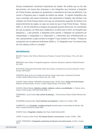 Arte Comentada Capítulo 16 202
Grossa cristalizaram momentos importantes da cidade. Na análise que se fez dos
documentos, em busca das empresas e dos fotógrafos que iniciaram a fotografia
em Ponta Grossa, percebeu-se igualmente a importância da Casa da Memória e do
Jornal o Progresso para o resgate da história da cidade. O registro fotográfico das
ruas e avenidas, das casas comerciais, dos casamentos e festejos, das famílias e do
cotidiano de Ponta Grossa fazem com que se compreenda aspectos da história e do
desenvolvimento da região, ou seja, as raízes do que é hoje Ponta Grossa. Kossoy
(2001, p. 45) faz referência a imagens do passado quando afirma que “as vicissitudes
por que se passou, as mãos que a dedicaram, os olhos que a viram, as emoções que
despertou […] são portanto, a fotografia como recorte, o fotógrafo um acréscimo de
interpretação, o fotografado e o observador [...] elementos que simbolicamente ou
não, representaram a ação contida na imagem” e que revelam um tempo. Finaliza-se
a pesquisa com as palavras de Bresson (2004, p. 11) fotografar é por “na mesma linha
da mira cabeça o olho e o coração”.
REFERÊNCIAS
BICUDO, Fabricio. Nos Trilhos e Memórias do Passado. O portal, Ponta Grossa, nº43, p.20, abril,
2010.
BRESSON, Henri Cartier. O imaginário segundo a natureza. Barcelona, Espanha: Editorial Gustavo
Gili, 2004.
BUCHOLDZ, Alessandra Perrinchelli. Diário dos Campos: memórias de um jornal centenário. Ponta
Grossa: UEPG,2007.
CARDOSO, Rosy de Sá, et al. História do Paraná: breves notas sobre a Imprensa do Paraná.
Curitiba: Gráfica Editora Paraná Cultural Ltda. 3ed. 1969.
CHAVES, Niltonci Batista; WOSNIAK, Rosângela Zulian; VEIGA, Zaclis. Visões de Ponta Grossa:
Mosteiro da Ressurreição, 25 anos. Curitiba: edição bilíngue. Pós Escrito, 2006.
CHAVES, Niltonci Batista. História e cidade: cotidiano, cultura e sociabilidade, in. História, Arte e
Cultura. Ponta Grossa: UEPG/NUTEAD,2009. v. II.
FERNANDES, Josué Corrêa. Das colinas do pitangui… Ponta Grossa: Editora Gráfica Planeta Ltda.
2003.
HOLZMANN, Epaminondas. Cinco histórias convergentes. Curitiba: Ed. Curitiba, 1966.
HUMBERTO, Luis. Fotografia, a poética do banal. Brasília Editora Universidade de Brasília: São
Paulo: Imprensa Oficial do Estado.2000.
KOSSOY, Boris, Fotografia e história. São Paulo: Ateliê Editorial,2001.
LANGE, Francisco Lothar Paulo. Os Campos Gerais e sua princesa. Curitiba: COPEL, 1998.
LANGE, FREDERICO. Fotografias centenárias do Paraná e de outros locais. Curitiba: Corgraf,
2012.
 