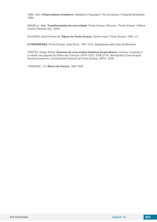 Arte Comentada Capítulo 16 203
LIMA, Ivan, Fotojornalismo brasileiro: realidade e linguagem. Rio de Janeiro: Fotografia Brasileira,
1989.
MIKAELLI, Aldo. Transformações de uma cidade: Ponta Grossa-185 anos. Ponta Grossa: Editora
Gráfica Planeta Ltda., 2008.
OLIVEIRA, Itacil Ferreira de. Álbum de Ponta Grossa: Gente nossa. Ponta Grossa: 1988. v.3.
O PROGRESSO. Ponta Grossa: João Dutra. 1907-1912. Digitalizado pela Casa da Memória
PONTES, Felipe Simão. Nuances de uma análise histórica do jornalismo: homens, mulheres e
a cidade nas páginas do Diário dos Campos (1910-1923). 2006.217fs. Monografia (Comunicação
Social-Jornalismo). Universidade Estadual de Ponta Grossa, UEPG. 2006.
TRINDADE, J.P. Álbum do Paraná. 1924-1928.
 