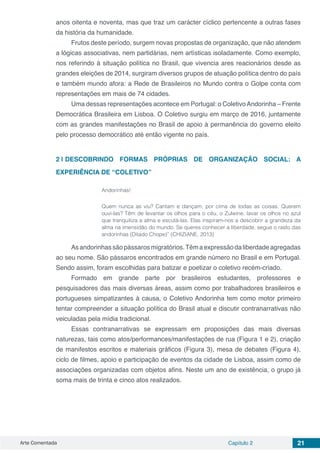 Arte Comentada Capítulo 2 21
anos oitenta e noventa, mas que traz um carácter cíclico pertencente a outras fases
da história da humanidade.
Frutos deste período, surgem novas propostas de organização, que não atendem
a lógicas associativas, nem partidárias, nem artísticas isoladamente. Como exemplo,
nos referindo à situação política no Brasil, que vivencia ares reacionários desde as
grandes eleições de 2014, surgiram diversos grupos de atuação política dentro do país
e também mundo afora: a Rede de Brasileiros no Mundo contra o Golpe conta com
representações em mais de 74 cidades.
Uma dessas representações acontece em Portugal: o ColetivoAndorinha – Frente
Democrática Brasileira em Lisboa. O Coletivo surgiu em março de 2016, juntamente
com as grandes manifestações no Brasil de apoio à permanência do governo eleito
pelo processo democrático até então vigente no país.
2 | 	DESCOBRINDO FORMAS PRÓPRIAS DE ORGANIZAÇÃO SOCIAL: A
EXPERIÊNCIA DE “COLETIVO”
Andorinhas!
Quem nunca as viu? Cantam e dançam, por cima de todas as coisas. Querem
ouvi-las? Têm de levantar os olhos para o céu, o Zulwine, lavar os olhos no azul
que tranquiliza a alma e escutá-las. Elas inspiram-nos a descobrir a grandeza da
alma na imensidão do mundo. Se queres conhecer a liberdade, segue o rasto das
andorinhas (Ditado Chope)” (CHIZIANE, 2013)
Asandorinhassãopássarosmigratórios.Têmaexpressãodaliberdadeagregadas
ao seu nome. São pássaros encontrados em grande número no Brasil e em Portugal.
Sendo assim, foram escolhidas para batizar e poetizar o coletivo recém-criado.
Formado em grande parte por brasileiros estudantes, professores e
pesquisadores das mais diversas áreas, assim como por trabalhadores brasileiros e
portugueses simpatizantes à causa, o Coletivo Andorinha tem como motor primeiro
tentar compreender a situação política do Brasil atual e discutir contranarrativas não
veiculadas pela mídia tradicional.
Essas contranarrativas se expressam em proposições das mais diversas
naturezas, tais como atos/performances/manifestações de rua (Figura 1 e 2), criação
de manifestos escritos e materiais gráficos (Figura 3), mesa de debates (Figura 4),
ciclo de filmes, apoio e participação de eventos da cidade de Lisboa, assim como de
associações organizadas com objetos afins. Neste um ano de existência, o grupo já
soma mais de trinta e cinco atos realizados.
 