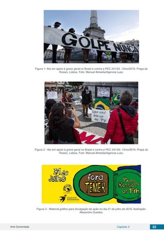Arte Comentada Capítulo 2 22
Figura 1- Ato em apoio à greve geral no Brasil e contra a PEC 241/55. 12nov2016. Praça do
Rossio, Lisboa. Foto: Manuel Almeida/Agencia Luso.
Figura 2 - Ato em apoio à greve geral no Brasil e contra a PEC 241/55. 12nov2016. Praça do
Rossio, Lisboa. Foto: Manuel Almeida/Agencia Luso.
Figura 3 - Material gráfico para divulgação de ação no dia 31 de julho de 2016. Ilustração:
Alexandre Guedes.
 