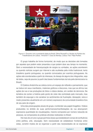 Arte Comentada Capítulo 2 23
Figura 4 - Encontro com a presidenta eleita do Brasil, Dilma Rousseff e o Núcleo do Partido dos
Trabalhadores em Lisboa. 14mar2017. Casa do Alentejo, Lisboa. Foto: Filipe Ruffato.
O grupo trabalha de forma horizontal, de modo que as decisões são tomadas
por aqueles que podem estar presentes e que podem doar seu tempo no momento.
Sem a necessidade de hierarquização de cargos ou vontades, as ações acontecem
ou quando notícias surgem por internet e são ocultadas pela mídia tradicional, tanto
brasileira quanto portuguesa, ou quando convocados por eventos portugueses. As
ações são coordenadas a partir do interesse, do desejo de alguns dos integrantes, seja
de todos, seja de poucos (a partir das bases fundamentais da luta pela democracia no
Brasil).
O Coletivo Andorinha se coloca como um espaço de reflexão e pensamento, que
se traduz em seus manifestos, materiais gráficos e discursos, mas que se afirma nas
ações de rua e nas produções de fotos e vídeos destas, em caráter de denúncia. Na
tentativa de contar a história pelo ponto de vista não controlado pelo mercado, mas
também de expurgar e de canalizar os sentimentos de frustração, decepção, raiva e
medo presentes atualmente em um número expressivo da comunidade brasileira fora
de seu país de origem.
Uma das preocupações atuais do grupo, é entender seu papel imagético. Vídeos
produzidos no âmbito de suas performances/manifestações de rua alcançaram
expressiva quantidade de visualizações, mesmo compostos por número reduzido de
pessoas, se comparados às práticas ativistas realizadas no Brasil.
Há mais de um ano o grupo permeia áreas que estabelecem zonas de confluência
entre política, arte, educação. Sem necessidade de estabelecer fronteiras entre
estas, constrói modos de se organizar a partir das necessidades de se expressar
 