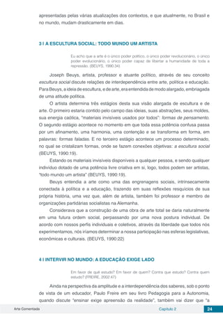 Arte Comentada Capítulo 2 24
apresentadas pelas várias atualizações dos contextos, e que atualmente, no Brasil e
no mundo, mudam drasticamente em dias.
3 | 	A ESCULTURA SOCIAL: TODO MUNDO UM ARTISTA
Eu acho que a arte é o único poder político, o único poder revolucionário, o único
poder evolucionário, o único poder capaz de libertar a humanidade de toda a
repressão. (BEUYS, 1990:34)
Joseph Beuys, artista, professor e atuante político, através de seu conceito
escultura social discute relações de interdependência entre arte, política e educação.
ParaBeuys,aideiadeescultura,edearte,eraentendidademodoalargado,embriagada
de uma atitude política.
O artista determina três estágios desta sua visão alargada de escultura e de
arte. O primeiro estaria contido pelo campo das ideias, suas abstrações, seus moldes,
sua energia caótica, “materiais invisíveis usados por todos”: formas de pensamento.
O segundo estágio acontece no momento em que toda essa potência confusa passa
por um afinamento, uma harmonia, uma contenção e se transforma em forma, em
palavras: formas faladas. E no terceiro estágio acontece um processo determinado,
no qual se cristalizam formas, onde se fazem conexões objetivas: a escultura social
(BEUYS, 1990:19).
Estando os materiais invisíveis disponíveis a qualquer pessoa, e sendo qualquer
indivíduo dotado de uma potência livre criativa em si, logo, todos podem ser artistas,
“todo mundo um artista” (BEUYS, 1990:19).
Beuys entendia a arte como uma das engrenagens sociais, intrinsecamente
conectada à política e a educação, trazendo em suas reflexões resquícios de sua
própria história, uma vez que, além de artista, também foi professor e membro de
organizações partidárias socialistas na Alemanha.
Considerava que a construção de uma obra de arte total se daria naturalmente
em uma futura ordem social, perpassando por uma nova postura individual. De
acordo com nossos perfis individuais e coletivos, através da liberdade que todos nós
experimentamos, nós iríamos determinar a nossa participação nas esferas legislativas,
econômicas e culturais. (BEUYS, 1990:22)
4 | 	INTERVIR NO MUNDO: A EDUCAÇÃO EXIGE LADO
Em favor de quê estudo? Em favor de quem? Contra que estudo? Contra quem
estudo? (FREIRE, 2002:47)
Ainda na perspectiva da amplitude e a interdependência dos saberes, sob o ponto
de vista de um educador, Paulo Freire em seu livro Pedagogia para a Autonomia,
quando discute “ensinar exige apreensão da realidade”, também vai dizer que “a
 