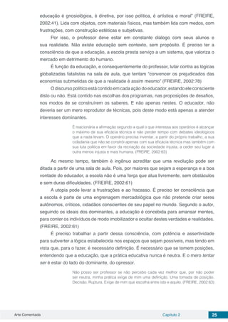 Arte Comentada Capítulo 2 25
educação é gnosiológica, é diretiva, por isso política, é artística e moral” (FREIRE,
2002:41). Lida com objetos, com materiais físicos, mas também lida com medos, com
frustrações, com construção estéticas e subjetivas.
Por isso, o professor deve estar em constante diálogo com seus alunos e
sua realidade. Não existe educação sem contexto, sem propósito. É preciso ter a
consciência de que a educação, a escola presta serviço a um sistema, que valoriza o
mercado em detrimento do humano.
É função da educação, e consequentemente do professor, lutar contra as lógicas
globalizadas fatalistas na sala de aula, que tentam “convencer os prejudicados das
economias submetidas de que a realidade é assim mesmo” (FREIRE, 2002:78)
O discurso político está contido em cada ação do educador, estando ele consciente
disto ou não. Está contido nas escolhas dos programas, nas proposições de desafios,
nos modos de se construírem os saberes. E não apenas nestes. O educador, não
deveria ser um mero reprodutor de técnicas, pois deste modo está apenas a atender
interesses dominantes.
É reacionária a afirmação segundo a qual o que interessa aos operários é alcançar
o máximo de sua eficácia técnica e não perder tempo com debates ideológicos
que a nada levam. O operário precisa inventar, a partir do próprio trabalho, a sua
cidadania que não se constrói apenas com sua eficácia técnica mas também com
sua luta política em favor da recriação da sociedade injusta, a ceder seu lugar a
outra menos injusta e mais humana. (FREIRE, 2002:63)
Ao mesmo tempo, também é ingênuo acreditar que uma revolução pode ser
ditada a partir de uma sala de aula. Pois, por maiores que sejam a esperança e a boa
vontade do educador, a escola não é uma força que atua livremente, sem obstáculos
e sem duras dificuldades. (FREIRE, 2002:61)
A utopia pode levar a frustrações e ao fracasso. É preciso ter consciência que
a escola é parte de uma engrenagem mercadológica que não pretende criar seres
autônomos, críticos, cidadãos conscientes de seu papel no mundo. Segundo o autor,
seguindo os ideais dos dominantes, a educação é concebida para amansar mentes,
para conter os indivíduos de modo imobilizador e ocultar destes verdades e realidades.
(FREIRE, 2002:61)
É preciso trabalhar a partir dessa consciência, com potência e assertividade
para subverter a lógica estabelecida nos espaços que sejam possíveis, mas tendo em
vista que, para o fazer, é necessário definição. É necessário que se tomem posições,
entendendo que a educação, que a prática educativa nunca é neutra. E o mero tentar
ser é estar do lado do dominante, do opressor.
Não posso ser professor se não percebo cada vez melhor que, por não poder
ser neutra, minha prática exige de mim uma definição. Uma tomada de posição.
Decisão. Ruptura. Exige de mim que escolha entre isto e aquilo. (FREIRE, 2002:63)
 