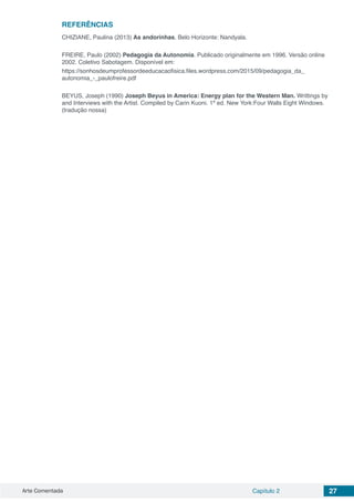 Arte Comentada Capítulo 2 27
REFERÊNCIAS
CHIZIANE, Paulina (2013) As andorinhas. Belo Horizonte: Nandyala.
FREIRE, Paulo (2002) Pedagogia da Autonomia. Publicado originalmente em 1996. Versão online
2002. Coletivo Sabotagem. Disponível em:
https://sonhosdeumprofessordeeducacaofisica.files.wordpress.com/2015/09/pedagogia_da_
autonomia_-_paulofreire.pdf
BEYUS, Joseph (1990) Joseph Beyus in America: Energy plan for the Western Man. Writtings by
and Interviews with the Artist. Compiled by Carin Kuoni. 1ª ed. New York:Four Walls Eight Windows.
(tradução nossa)
 