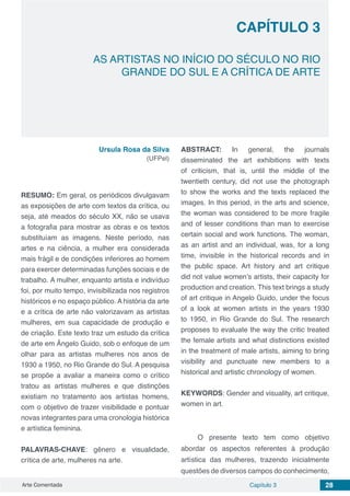 Arte Comentada Capítulo 3 28
AS ARTISTAS NO INÍCIO DO SÉCULO NO RIO
GRANDE DO SUL E A CRÍTICA DE ARTE
CAPÍTULO 3
Ursula Rosa da Silva
(UFPel)
RESUMO: Em geral, os periódicos divulgavam
as exposições de arte com textos da crítica, ou
seja, até meados do século XX, não se usava
a fotografia para mostrar as obras e os textos
substituíam as imagens. Neste período, nas
artes e na ciência, a mulher era considerada
mais frágil e de condições inferiores ao homem
para exercer determinadas funções sociais e de
trabalho. A mulher, enquanto artista e indivíduo
foi, por muito tempo, invisibilizada nos registros
históricos e no espaço público. A história da arte
e a crítica de arte não valorizavam as artistas
mulheres, em sua capacidade de produção e
de criação. Este texto traz um estudo da crítica
de arte em Ângelo Guido, sob o enfoque de um
olhar para as artistas mulheres nos anos de
1930 a 1950, no Rio Grande do Sul. A pesquisa
se propõe a avaliar a maneira como o crítico
tratou as artistas mulheres e que distinções
existiam no tratamento aos artistas homens,
com o objetivo de trazer visibilidade e pontuar
novas integrantes para uma cronologia histórica
e artística feminina.
PALAVRAS-CHAVE: gênero e visualidade,
crítica de arte, mulheres na arte.
ABSTRACT: In general, the journals
disseminated the art exhibitions with texts
of criticism, that is, until the middle of the
twentieth century, did not use the photograph
to show the works and the texts replaced the
images. In this period, in the arts and science,
the woman was considered to be more fragile
and of lesser conditions than man to exercise
certain social and work functions. The woman,
as an artist and an individual, was, for a long
time, invisible in the historical records and in
the public space. Art history and art critique
did not value women’s artists, their capacity for
production and creation. This text brings a study
of art critique in Angelo Guido, under the focus
of a look at women artists in the years 1930
to 1950, in Rio Grande do Sul. The research
proposes to evaluate the way the critic treated
the female artists and what distinctions existed
in the treatment of male artists, aiming to bring
visibility and punctuate new members to a
historical and artistic chronology of women.
KEYWORDS: Gender and visuality, art critique,
women in art.
O presente texto tem como objetivo
abordar os aspectos referentes à produção
artística das mulheres, trazendo inicialmente
questões de diversos campos do conhecimento,
 