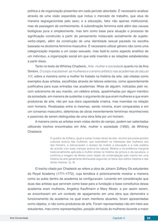 Arte Comentada Capítulo 3 34
política e de organização presentes em cada período abordado. É necessário analisar
através de uma visão expandida que inclua o mercado de trabalho, que atua de
maneira segregacionista pelo sexo; e a educação, fator não apenas institucional,
mas de passagem de conhecimento. A subordinação feminina está além das causas
biológicas pura e simplesmente, mas tem como base para atuação o processo de
significação construído a partir do pensamento instaurado socialmente de sujeito-
verbo-objeto, além da construção de uma identidade sexual pautada na escolha
baseada na dicotomia feminino-masculino. É necessário utilizar gênero não como uma
categorização imposta a um corpo sexuado, mas fazê-lo como aspecto analítico de
um indivíduo, a organização social em que está inserido e as relações estabelecidas
a partir disso.
Tanto no texto de Whitney Chadwick, Arte, mulher e sociedade quanto no de Ana
Simioni, O corpo inacessível: as mulheres e o ensino artístico nas academias do século
XIX, sobre a maneira como a mulher foi tratada na história da arte, são citadas como
exemplos duas artistas, escolhidas através de fatores externos, como aparentemente
justificativa para suas entradas nas academias: filhas de alguém, indicadas pelo rei,
com sobrenome de seu marido, um célebre artista, apadrinhadas por algum membro
da sociedade, em maneira de sustentar o argumento de que eram mulheres e que eram
produtoras de arte, não por sua clara capacidade criativa, mas inseridas na relação
com homens. Rivalizadas entre si mesmas, sendo minoria, eram comparadas e em
um consenso masculino, detentoras de obras inerentemente femininas reconhecíveis
e passíveis de serem distinguidas de uma obra feita por um homem.
A maneira como as artistas eram vistas dentro do campo, podem ser salientadas
utilizando trechos encontrados em Arte, mulher e sociedade (1992), de Whitney
Chadwick:
O quadro de Zoffany, igual a outras muitas obras de arte, recorre aos pressupostos
culturais acerca das mulheres, que submetiam os interesses das mulheres aos
dos homens, e estruturavam o acesso da mulher a educação e a vida pública
de acordo com suas crenças acerca do natural. Reitera a incumbência marginal
tradicionalmente aplicada a mulher artista na história da pintura e da escultura, e
confirma a imagem da fêmea como objeto de contemplação pelo macho em uma
história da arte geralmente alinhavada seguindo os feitos dos velhos mestres e das
obras mestras. (p. 8)
O trecho citado por Chadwick se refere a obra de Johann Zoffany Os estudantes
da Royal Academy (1771-1772), cuja temática é pictoricamente mostrar a maneira
como as aulas dentro da academia se configuravam. Levando em consideração que
duas das artistas que serviram como base para a fundação e base constitutiva dessa
academia eram mulheres, Angelica Kauffmann e Mary Moser, e por assim serem,
se encontraram em um contexto de apagamento em uma obra que demonstra o
funcionamento da academia na qual eram membros atuantes, foram apresentadas
como objetos, e não como produtoras de arte. Foram representadas não em meio aos
estudantes, mas como representações, posição atribuída às mulheres durante a maior
 