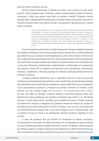 Arte Comentada Capítulo 3 35
parte do tempo na história da arte.
Tal fato enfatiza claramente a relação da mulher com o ensino da arte nesse
período. Como poderiam elas, mulheres, estarem posicionadas ao lado de homens,
realizando o fazer que passou pela mão de grandes mestres? Chadwick chama
atenção para a desigualdade representada no quadro acerca da posição masculina e
feminina presente dentro da história da arte, e acrescenta o questionamento recente
sobre a situação:
No início da década de 1970, os artistas, críticos e historiadores da arte feministas
começaram a colocar em dúvida os pressupostos sobre os quais se assenta a
reinvindicação masculina do monopólio dos valores universais de uma história da
arte heroica proclamada como produzida pelos homens, e que sistematicamente
excluía as produções de artistas mulheres desta corrente, a medida em que
transformava a imagem da mulher em uma imagem de consumo e posse. [...]
Porque historiadores da arte decidiram ignorar a obra de quase todas as artistas?
(p. 8)
A autora questiona ainda sobre o caráter de possível “excepcionalidade” presente
nas artistas conhecidas. Seriam elas excepcionais ou vítimas de um sistema patriarcal
que determina que a posição social estabelecida a uma mulher desde o início de sua
vida, é diferente da ocupada pelos homens? Suas posições devem ser reivindicadas por
seu sexo? Para avaliação estética das obras de mulheres artistas foram atribuídas todo
o peso das dicotomias estabelecidas ocidentalmente, consideradas em comparação
aos homens, através de um adjetivos de valoração como decorativas, sentimentais,
intuitivas, ressaltando a diferença pautada na distinção produzida artisticamente por
homens e mulheres.
A cultura ocidental demonstrou que a valoração histórica e crítica de arte das
mulheres foi inseparável do lugar atribuído a elas socialmente.Arespeito das tentativas
das historiados da arte feminista de estabelecer critérios alternativos que analisassem
e por consequência ocasionar a inserção das artistas mulheres na história, Linda
Nochlin, em seu famoso artigo WhyThereBeen No GreatWomanArtists? (1971),
diz que “em todos os sentidos, mulheres artistas e escritoras parecem estar mais
próximos de outros artistas de seu período e panorama, que entre si.” (p. 20) Sendo
possível, a partir desse trecho, perceber que a tentativa de inserir artistas mulheres
no sistema em resposta à negligencia do passado através da análise por caráter de
distinção de uma arte produzida por homens é errônea, uma vez que o que determina
seu desenvolvimento artístico não é seu sexo biológico pura e simplesmente, mas
o contexto em que se insere e as construções culturais de gênero vigentes em seu
período.
A ideia de grandeza dita por Nochlin foi associada ao gênero masculino,
intrinsecamente. A condição de “falta de sucesso” em comparação aos gênios artistas
se dá em grande parte pela condição econômica, racial e de gênero, sendo atribuído
às mulheres papeis e funções sociais que são obstáculos ao desenvolvimento de seu
fazer artísticoç A autora segue o ensaio afirmando que os fatores condicionantes para
 