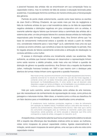 Arte Comentada Capítulo 3 36
o possível fracasso das artistas não se encontravam em sua composição física ou
capacidade criativa, mas no contexto de falta de acesso à educação lecionada pelas
academias. A socialização feminina contribuiu de maneira direta para a hierarquização
dos gêneros.
Partindo do ponto citado anteriormente, usando como base teórica os escritos
de Joan Scott e Whitney Chadwick, de que existe mais por trás da negligência e
falta de mulheres artistas do que a real inexistência delas ou da falta de capacidade
negativa atreladas a distinções negativas em grau comparativo com os artistas, é
coerente salientar alguns fatores que tornaram árdua a caminhada das artistas até o
sistema das artes: um dos principais fatores foi o acesso dessas artistas às instituições
responsáveis pela formação artística. A respeito disso, Ana Simioni afirma que “na
base do cerceamento institucional estava a questão do estudo a partir do modelo
vivo, considerado indecente para o ‘sexo frágil’” (p.2), salientando mais uma vez que
o acesso ao ensino artístico, que constituía a base da representação no período, lhes
foi negada através de fatores socialmente construídos e atribuição de idealização na
conduta admitida a uma mulher.
O acesso à informação artística era inicialmente vetado nas academias. Não
suficiente, as artistas que tiveram interesse em desenvolver a representação tinham
como saída recorrer a ateliês privados, onde mais uma vez tinham a questão de
distinção de gênero na questão econômica. Ana Simioni cita a respeito da Academie
Julian, instituição francesa fundada em 1867 e que mesmo com o destaque pela
abertura de turmas mistas tinham como agravante a questão financeira:
Nas novas turmas, as jovens encontraram uma formação equiparável à dos homens,
podendo exercitar-se no estudo do modelo vivo, por até oito horas seguidas, e
contando ainda com as lições fornecidas pelos grandes mestres que também
lecionavam na ÉcoledesBeauxs-Arts. O único senão é que ali deveriam estar
dispostas a pagar por tantos privilégios: as mensalidades e as anuidades para as
mulheres, custavam, geralmente, o dobro das masculinas. (p.92)
Indo por outro caminho, seriam classificadas como artistas de arte menores,
que não necessitavam de conhecimento da representação do corpo, como pintura de
paisagens e naturezas-mortas. Além disso, a maneira como a crítica as classificou foi
um fator decisivo para a invisibilidade ao serem classificadas como amadoras.
O amadorismo trazia implícitas conotações negativas: a ideia de refinamento
(em oposição ao trabalho árduo), frivolidade (versus a arte séria dos homens), a
ausência de profissionalismo, desconhecimento técnico. Vale notar que o termo
era comumente empregado para as mulheres (e raramente usado para casos
masculinos), sendo portando, um termo sexuado e relacional, que tinha como
contraponto a noção de artista, conjugado no masculino. (p.2)
Arespeitodisso,éimportantesalientarquehaviaumpensamentocoletivonoséculo
XIX a respeito das diferenças das faculdades criativas entre os sexos: as mulheres,
vistas como incapazes de possuir capacidade criativa, ligadas essencialmente à
imitação, sendo assim incapazes de serem gênios, uma vez que a arte era vista como
capacidade criativa.
 