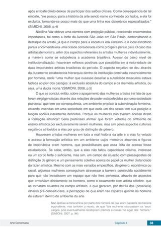 Arte Comentada Capítulo 3 38
após embate direto deixou de participar dos salões oficiais. Como consequência de tal
embate, “ele passou para a história da arte sendo nome conhecido por todos, e ela foi
excluída, tornando-se pouco mais do que uma linha nos dicionários especializados.”
(SIMIONI, 2008, p.4)
Nicolina Vaz obteve uma carreira com projeção pública, recebendo encomendas
importantes, tal como a fonte da Avenida São João em São Paulo, demonstrando o
destaque da artista, já que o campo para a escultura era escasso, e o local escolhido
para a encomenda era uma cidade considerada como próspera para o país. O caso das
artistas demonstra, além dos aspectos referentes às artistas mulheres individualmente,
a maneira como se estabelecia a academia brasileira. Apesar do baixo nível de
institucionalização, houveram reflexos positivos que possibilitaram a notoriedade de
duas importantes artistas brasileiras do período. O aspecto negativo se deu através
da duramente estabelecida hierarquia dentro da instituição dominada essencialmente
por homens, onde “uma mulher que ousasse desafiar a autoridade masculina estava
fadada ao pior dos castigos: à exclusão absoluta do campo e da memória artística, ou
seja, uma dupla morte.“(SIMIONI, 2008, p.5)
O que se conclui, então, sobre o apagamento das mulheres artistas é o fato de que
foram negligenciadas através das relações de poder estabelecidas por uma sociedade
patriarcal, que tem por consequência, um ambiente propício à subordinação feminina,
estando inseridas em uma sociedade em que cada um dos sexos tem sua posição e
função sociais claramente definidas. Porque as mulheres não tiveram acesso direto
à formação artística? Seria pretensão afirmar que foram vetadas do ambiente de
ensino artístico por exclusivamente serem mulheres, mas sim pelos aspectos culturais
negativos atribuídos a elas por grau de distinção de gênero.
Houveram artistas mulheres em toda a real história da arte e a elas foi vetado
o acesso à formação artística em um ambiente cujos membros atuantes e figuras
de importância eram homens, que possibilitaram que essa falta de acesso fosse
estabelecida. Se sabe, então, que a elas não faltou capacidade criativa, interesse
ou um corpo forte o suficiente, mas sim, um campo de atuação com pressupostos de
distinção de gênero e um pensamento coletivo acerca do papel da mulher distanciado
do fazer artístico. Mesmo com os mais variados empecilhos, de gênero, econômico ou
racial, algumas mulheres conseguiram atravessar a barreira construída socialmente
para que não invadissem um espaço que não lhes pertencia, através de aspectos
que envolviam diretamente os homens, como o casamento com artista célebre, que
as tornaram atuantes no campo artístico, e que geraram, por detrás dos (possíveis)
olhares pré-conceituosos, a percepção de que eram tão capazes quanto os homens
de estarem dentro do ambiente da arte.
Não apenas a consciência por parte dos homens de que eram capazes de maneira
equivalente, mas também o receio, de que “tais mulheres usurpassem os ‘seus’
cargos, pois eventualmente receberiam prêmios e bolsas ‘no lugar dos’ homens.”
(SIMIONI, 2007, p. 94)
 