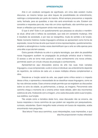 APRESENTAÇÃO
Arte é um vocábulo carregado de significado, em cima dele existem muitos
discursos, ao mesmo tempo que abre leques de possibilidades de entendimento,
restringe a compreensão por parte da maioria. Afinal sempre procuramos a resposta
certa, fechada, para as questões, e isso não será encontrado na arte. Existem sim
conceitos e respostas para ela, mas não um único significado, são caminhos que nos
levam a reflexões que enriquecem ainda mais esse discurso.
O que é arte? Este é um questionamento que perpassa os séculos e mantêm-
se atual, afinal arte é reflexo da sociedade, que está em constante mudança. Arte
é resultado da sociedade, e por isso se ressignifica, muda de sentido e de função.
Neste momento histórico muitas linguagens artísticas se apresentam como forma de
expressão, novas formas de arte que trazem à tona representações, questionamentos,
ampliam a abrangência e muitas vezes desmistificam que a arte se volta apenas para
uma elite a que ela tem acesso.
Outra grande influência na arte é a própria tecnologia, que além de possibilitar
novas linguagens auxiliam na propagação da produção artística atual e histórica.
O acesso a arte se torna mais possível, e esse conhecimento cria novos artistas,
permitindo assim um círculo virtuoso de produção e conhecimento.
Apresentam-se aqui discussões acerca da arte nas suas mais variadas
linguagens, e sua compreensão: a arte é única e individual, seu entendimento depende
do repertório, da vivência de cada um, e esses múltiplos olhares complementam a
obra.
Discute-se a função social da arte, seu papel como crítica social e o impacto
dessa crítica, e apresenta a necessidade de se classificar essas linguagens, como se
faz nas ciências exatas. Esse universo amplo permite que se englobem as discussões
sobre os sons da cidade, as performances, a dança, as imagens. Percorrendo este
caminho chega o momento de o cinema entrar neste debate, além dos movimentos
coletivos de arte, finalizando com a imagem, uma vasta discussão sobre suas funções,
sua estética, sua função.
Tão ampla como a temática deste livro, essa discussão não se encerra, ela
busca respostas e novos caminhos de que podem ser seguidos por pesquisadores,
curiosos, estudantes. Quem mergulha neste universo em busca de respostas, acaba
encontrando mais perguntas.
Boa leitura! Trace seus caminhos, suas interpretações, suas impressões, e que
elas lhe proporcionem muitas reflexões!
 