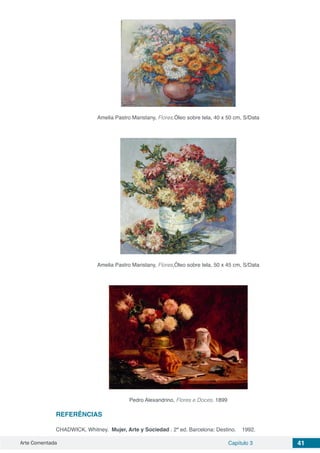 Arte Comentada Capítulo 3 41
Amelia Pastro Maristany, Flores,Óleo sobre tela, 40 x 50 cm, S/Data
Amelia Pastro Maristany, Flores,Óleo sobre tela, 50 x 45 cm, S/Data
Pedro Alexandrino, Flores e Doces, 1899
REFERÊNCIAS
CHADWICK, Whitney. ​Mujer, Arte y Sociedad​. 2ª ed. Barcelona: Destino.    1992. 
 