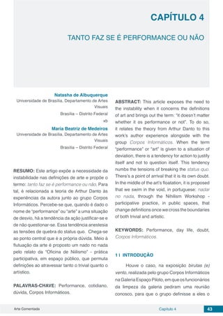 Arte Comentada Capítulo 4 43
CAPÍTULO 4
TANTO FAZ SE É PERFORMANCE OU NÃO
Natasha de Albuquerque
Universidade de Brasília, Departamento de Artes
Visuais
Brasília – Distrito Federal
xb
Maria Beatriz de Medeiros
Universidade de Brasília, Departamento de Artes
Visuais
Brasília – Distrito Federal
RESUMO: Este artigo expõe a necessidade da
instabilidade nas definições de arte e propõe o
termo: tanto faz se é performance ou não. Para
tal, é relacionada a teoria de Arthur Danto às
experiências da autora junto ao grupo Corpos
Informáticos. Percebe-se que, quando é dado o
nome de “performance” ou “arte” a uma situação
de desvio, há a tendência da ação justificar-se e
de não questionar-se. Essa tendência anestesia
as tensões de quebra do status quo. Chega-se
ao ponto central que é a própria dúvida. Meio à
flutuação da arte é proposto um nado no nada
pelo relato da “Oficina de Niilismo” - prática
participativa, em espaço público, que permuta
definições ao atravessar tanto o trivial quanto o
artístico.
PALAVRAS-CHAVE: Performance, cotidiano,
dúvida, Corpos Informáticos.
ABSTRACT: This article exposes the need to
the instability when it concerns the definitions
of art and brings out the term: “it doesn’t matter
whether it os performance or not”. To do so,
it relates the theory from Arthur Danto to this
work’s author experience alongside with the
group Corpos Informáticos. When the term
“performance” or “art” is given to a situation of
deviation, there is a tendency for action to justify
itself and not to question itself. This tendency
numbs the tensions of breaking the status quo.
There’s a point of arrival that it is its own doubt.
In the middle of the art’s floatation, it is proposed
that we swim in the void, in portuguese: nadar
no nada, through the Nihilism Workshop -
participative practice, in public spaces, that
change definitions once we cross the boundaries
of both trivial and artistic.
KEYWORDS: Performance, day life, doubt,
Corpos Informáticos.
1 | 	INTRODUÇÃO
Houve o caso, na exposição birutas (e)
vento, realizada pelo grupo Corpos Informáticos
naGaleriaEspaçoPiloto,emqueosfuncionários
da limpeza da galeria pediram uma reunião
conosco, para que o grupo definisse a eles o
 