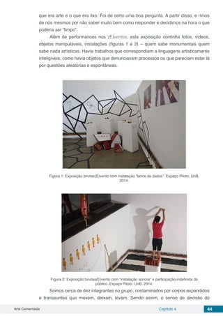 Arte Comentada Capítulo 4 44
que era arte e o que era lixo. Foi de certo uma boa pergunta. A partir disso, e rimos
de nós mesmos por não saber muito bem como responder e decidimos na hora o que
poderia ser “limpo”.
Além de performances nos (E)ventos, esta exposição continha fotos, vídeos,
objetos manipuláveis, instalações (figuras 1 e 2) -- quem sabe monumentais quem
sabe nada artísticas. Havia trabalhos que correspondiam a linguagens artisticamente
inteligíveis, como havia objetos que denunciavam processos ou que pareciam estar lá
por questões aleatórias e espontâneas.
Figura 1: Exposição birutas(E)vento com instalação “lance de dados”. Espaço Piloto, UnB.
2014.
Figura 2: Exposição birutas(E)vento com “instalação sonora” e participação indefinida do
público. Espaço Piloto, UnB. 2014.
Somos cerca de dez integrantes no grupo, contaminados por corpos expandidos
e transeuntes que mexem, deixam, levam. Sendo assim, o senso de decisão do
 