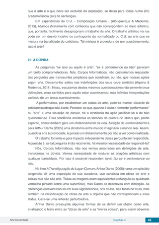 Arte Comentada Capítulo 4 45
que é arte e o que deve ser excluído da exposição, se deixa para todos numa (im)
predominância (sic) de sentenças.
Em experiências de C.U. - Composição Urbana - (Albuquerque & Medeiros,
2013), lidamos diretamente com contextos que não correspondem ao meio artístico,
que, portanto, facilmente desapropriam o trabalho da arte. O trabalho artístico na rua
pode ser um desvio incisivo ou contraponto da normalidade ou C.U. ou arte que se
mistura na banalidade do cotidiano. Tal mistura é provedora de um questionamento:
isso é arte?
2 | 	A DÚVIDA
As perguntas “se isso ou aquilo é arte”, “se é performance ou não” parecem
um tanto comprometedoras. Nós, Corpos Informáticos, não costumamos responder
tais perguntas aos transeuntes perplexos que acreditam, ou não, que nossas ações
sejam arte. Deixamo-los soltos nas indefinições dos seus onze sentidos (Aquino &
Medeiros, 2011). Nisso, escutamos destes mesmos questionadores não somente onze
definições, onze sentidos para aquilo estar acontecendo, mas infinitas interpretações
partindo de um único acontecimento.
 A performance, por estabelecer um status de arte, pode-se manter distante do
cotidianooudoquenãoéarte.Percebe-seque,quandoédadoonomede“performance”
ou “arte” a uma situação de desvio, há a tendência da ação justificar-se e de não
questionar-se. Essa tendência anestesia as tensões de quebra do status quo, perde
espanto, como também gera um distanciamento da vida. A noção de distanciamento é
para Arthur Danto (2005) uma dicotomia entre mundo imaginário e mundo real. Assim,
quando a arte é provocada, é gerado um distanciamento por não a ver como realidade.  
O trabalho fomenta e gera impacto independente dessa pergunta ser respondida.
A questão é: se tal pergunta é tão recorrente, há mesmo necessidade de respondê-la?
Nós, Corpos Informáticos, não nos vemos amarrados em definições de arte,
transitamos na dúvida. Vemos necessidade de misturar as criações artísticas com
qualquer banalidade. Por isso é possível responder: tanto faz se é performance ou
não.
No livro ATransfiguração do Lugar-Comum,Arthur Danto (2005) narra um episódio
tangencial de uma exposição de sua curadoria, que consistia em obras de arte e
coisas que não são arte. Todas as imagens eram equivalentes (retângulo ou quadrado
vermelho pintado sobre uma superfície), mas Danto as descreveu com distinção. As
diferenças estavam não só em suas significâncias, nos títulos, nas faltas de título, mas
também na classificação de obras de arte e objetos que não correspondiam a esse
status. Gera-se uma reflexão perturbadora.
Arthur Danto pressupõe algumas formas de se definir um objeto como arte,
analisando o hiato entre as “obras de arte” e as “meras coisas”, para assim observar
 