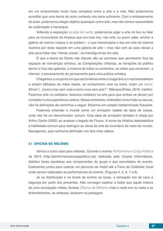 Arte Comentada Capítulo 4 47
em um emaranhado muito mais complexo entre a arte e a vida. Não poderíamos
acreditar que uma teoria de outro contexto nos seria suficiente. Com o embasamento
do autor, poderíamos eleger objetos quaisquer como arte, mas não vemos necessidade
de sublimação e hierarquia.
Voltando à exposição birutas (e) vento, poderíamos jogar a arte no lixo ou falar
para os funcionários da limpeza que era tudo lixo, não arte; ou quem sabe, encher a
galeria de rastros nossos e do público – o que transmutaria o lixo em arte da mesma
maneira por estar exposto em uma galeria de arte – mas não vem ao caso deixar a
arte para tratar das “meras coisas”, ou transfigurá-las em arte.
O que a teoria de Danto não discute são as osmoses que acontecem fora de
espaços de convenção artística, as Composições Urbanas, as iterações do público
dentro e fora das galerias, a mistura de todos os contextos, as redes que conectam, a
internet, o esvaziamento do pensamento para uma prática artística.
Chegamos a um ponto em que as fronteiras entre o imaginário e o real bambaleiam
e andam bêbadas de mãos dadas, se contaminam uma na outra, criam um lance.
Afinal “(...)como criar sem vida e como viver sem arte? ” (Mariana Brites, 2016, inédito).
Fazemos arte no cotidiano, fazemos cotidiano na arte para que ambas se diluam por
completo numa experiência caótica. Nesse entremeio, entendido como hiato ou lacuna,
não há definições de caminhos a seguir. Boiamos em estado indeterminado flutuante.
Podemos entender o mundo como um armazém repleto de tipos de coisas,
onde não há um denominador comum. Esta ideia de armazém também é citada por
Arthur Danto (2002) ao analisar o legado de Fluxus. A ironia da História desestabiliza
a habilidade comum para distinguir as obras de arte do inventário do resto do mundo.
Navegamos, pois nenhuma definição nos fará mais sábios.
3 | 	OFICINA DE NIILISMO
Vamos a outro caso para reflexão. Durante o evento Performance Corpo Política
de 2015 (http://performancecorpopolitica.net) realizado pelo Corpos Informáticos,
distribuí boias aquáticas aos componentes do grupo e aos convidados do evento.
Estávamos juntos para realizar um percurso de metrô até a Feira da Ceilândia: local
onde seriam realizadas as performances do evento. (Figuras 4, 5, 6, 7 e 8)
Já na distribuição e na tarefa de encher as boias, a sensação era de caos e
bagunça por parte dos presentes. Não consegui explicar a todos que aquilo tratava
de uma concepção niilista, titulada Oficina de Niilismo onde o nado era no nada e os
entendimentos, as certezas, boiavam na paisagem.
 