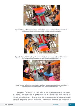 Arte Comentada Capítulo 4 49
Figura 5: Oficina de Niilismo. Proposta por Natasha de Albuquerque para Corpos Informáticos e
corpos expandidos. Performance Corpo Política. Metrô. Brasília, 2015.
Figura 6: Oficina de Niilismo.Proposta por Natasha de Albuquerque para Corpos Informáticos e
corpos expandidos.Performance Corpo Política. Metrô. Brasília, 2015
Figura 7: Oficina de Niilismo. Proposta por Natasha de Albuquerque para Corpos Informáticos e
corpos expandidos. Performance Corpo Política. Metrô. Brasília, 2015.
Na Oficina de Niilismo ocorrem escapes de uma representação metafórica,
ou melhor, demonstrações de particularidades das expressões mais comuns às
desviatórias (Jacques, 2012) como práticas que escapam ao controle disciplinar através
de ações singulares, plurais, multiformes, astuciosas e teimosas que contrariam e
 