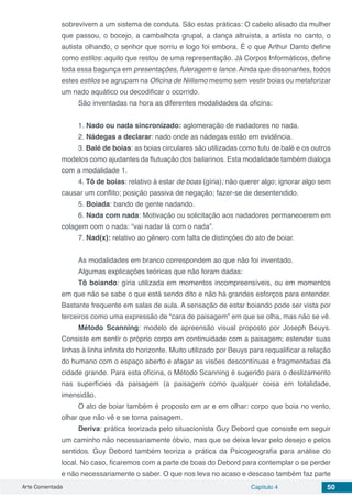 Arte Comentada Capítulo 4 50
sobrevivem a um sistema de conduta. São estas práticas: O cabelo alisado da mulher
que passou, o bocejo, a cambalhota grupal, a dança altruísta, a artista no canto, o
autista olhando, o senhor que sorriu e logo foi embora. É o que Arthur Danto define
como estilos: aquilo que restou de uma representação. Já Corpos Informáticos, define
toda essa bagunça em presentações, fuleragem e lance. Ainda que dissonantes, todos
estes estilos se agrupam na Oficina de Niilismo mesmo sem vestir boias ou metaforizar
um nado aquático ou decodificar o ocorrido.
São inventadas na hora as diferentes modalidades da oficina:
1. Nado ou nada sincronizado: aglomeração de nadadores no nada.
2. Nádegas a declarar: nado onde as nádegas estão em evidência.
3. Balé de boias: as boias circulares são utilizadas como tutu de balé e os outros
modelos como ajudantes da flutuação dos bailarinos. Esta modalidade também dialoga
com a modalidade 1.
4. Tô de boias: relativo à estar de boas (gíria); não querer algo; ignorar algo sem
causar um conflito; posição passiva de negação; fazer-se de desentendido.
5. Boiada: bando de gente nadando.
6. Nada com nada: Motivação ou solicitação aos nadadores permanecerem em
colagem com o nada: “vai nadar lá com o nada”.
7. Nad(x): relativo ao gênero com falta de distinções do ato de boiar.
As modalidades em branco correspondem ao que não foi inventado.
Algumas explicações teóricas que não foram dadas:
Tô boiando: gíria utilizada em momentos incompreensíveis, ou em momentos
em que não se sabe o que está sendo dito e não há grandes esforços para entender.
Bastante frequente em salas de aula. A sensação de estar boiando pode ser vista por
terceiros como uma expressão de “cara de paisagem” em que se olha, mas não se vê.
Método Scanning: modelo de apreensão visual proposto por Joseph Beuys.
Consiste em sentir o próprio corpo em continuidade com a paisagem; estender suas
linhas à linha infinita do horizonte. Muito utilizado por Beuys para requalificar a relação
do humano com o espaço aberto e afagar as visões descontínuas e fragmentadas da
cidade grande. Para esta oficina, o Método Scanning é sugerido para o deslizamento
nas superfícies da paisagem (a paisagem como qualquer coisa em totalidade,
imensidão.
O ato de boiar também é proposto em ar e em olhar: corpo que boia no vento,
olhar que não vê e se torna paisagem.
Deriva: prática teorizada pelo situacionista Guy Debord que consiste em seguir
um caminho não necessariamente óbvio, mas que se deixa levar pelo desejo e pelos
sentidos. Guy Debord também teoriza a prática da Psicogeografia para análise do
local. No caso, ficaremos com a parte de boas do Debord para contemplar o se perder
e não necessariamente o saber. O que nos leva no acaso e descaso também faz parte
 