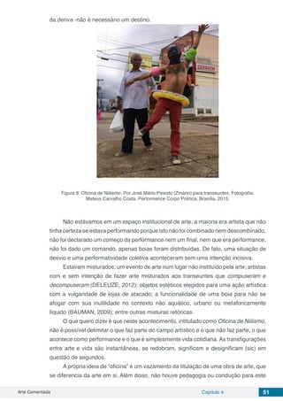Arte Comentada Capítulo 4 51
da deriva -não é necessário um destino.
Figura 8: Oficina de Niilismo. Por José Mário Peixoto (Zmário) para transeuntes. Fotografia:
Mateus Carvalho Costa. Performance Corpo Política. Brasília, 2015.
Não estávamos em um espaço institucional de arte, a maioria era artista que não
tinha certeza se estava performando porque isto não foi combinado nem descombinado,
não foi declarado um começo da performance nem um final, nem que era performance,
não foi dado um comando, apenas boias foram distribuídas. De fato, uma situação de
desvio e uma performatividade coletiva aconteceram sem uma intenção incisiva.
Estavam misturados: um evento de arte num lugar não instituído pela arte; artistas
com e sem intenção de fazer arte misturados aos transeuntes que compuseram e
decompuseram (DELEUZE, 2012); objetos estéticos elegidos para uma ação artística
com a vulgaridade de lojas de atacado; a funcionalidade de uma boia para não se
afogar com sua inutilidade no contexto não aquático, urbano ou metaforicamente
líquido (BAUMAN, 2009); entre outras misturas retóricas.
O que quero dizer é que neste acontecimento, intitulado como Oficina de Niilismo,
não é possível delimitar o que faz parte do campo artístico e o que não faz parte, o que
acontece como performance e o que é simplesmente vida cotidiana. As transfigurações
entre arte e vida são instantâneas, se redobram, significam e designificam (sic) em
questão de segundos.
A própria ideia de “oficina” é um vazamento da titulação de uma obra de arte, que
se diferencia da arte em si. Além disso, não houve pedagogia ou condução para este
 
