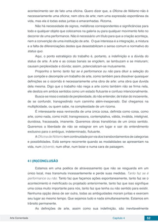 Arte Comentada Capítulo 4 52
acontecimento ser de fato uma oficina. Quero dizer que, a Oficina de Niilismo não é
necessariamente uma oficina; nem obra de arte; nem uma expressão espontânea da
vida, mas ela é todas estas juntas e emaranhadas. Rizoma.
Não há necessidade de signos, metáforas correspondentes e significâncias para
todo e qualquer objeto que colocamos na galeria ou para qualquer movimento feito no
decorrer de uma performance. Não é necessário um título para que a criação aconteça,
nem a convenção de uma instituição de arte. O que interessa é a integração, a mistura
e a falta de diferenciações destes que desestabilizam o senso comum e normativo do
status quo.
Aqui, o ponto estratégico do trabalho é, portanto, a indefinição e a dúvida do
status de arte. A arte e as coisas banais se engolem, se lambuzam e se misturam;
causam perplexidade e dúvida; assim, potencializam-se mutuamente.
Proponho o termo tanto faz se é performance ou não para diluir a seleção do
que compõe e decompõe um trabalho de arte, como também para dissolver quaisquer
definições se o ocorrido é necessariamente uma obra de arte: uma obra que duvida
dela mesma. Digo que o trabalho não nega a arte como também não se firma nela,
ele desliza em ambos sentidos como um estado flutuante e confuso intencionalmente.
Busca-se nisso o estado de perplexidade, do não entender, de tratar do incoerente,
de se confundir, transgredindo num caminho além-inesperado. Daí chegamos na
multiplicidade, ou quem sabe, na complexidade de um rizoma.
É interessante essa reviravolta de uma única coisa, definida como coisa, como
arte, como nada, como inútil, transgressora, contemplativa, válida, inválida, inteligível,
duvidosa, fracassada, imanente. Queremos obras transitórias de um único sentido.
Queremos a liberdade de não se estagnar em um lugar e sair do entendimento
exclusivo para o ambíguo, indeterminado, flutuante.
AOficina de Niilismo tem continuidade por via dos transbordamentos de categorias
e possibilidades. Está sempre recorrente quando as modalidades se apresentam na
vida, num (e)vento, num olhar, num boiar e numa cara de paisagem.
4 | 	(IN)CONCLUSÃO
Estamos em uma poética de atravessamento que não se resguarda em um
único local, mas transmuta incessantemente e perde suas medidas. Tanto faz se é
performance ou não. Tanto faz que façamos ações espontaneamente, tanto faz se o
acontecimento é metrificado ou projetado anteriormente, tanto faz que isso signifique
uma coisa muito importante para nós, tanto faz que tenha ou não sentido para existir.
Nenhuma opção deixa de ser outra, todas as ambiguidades moram juntas e exercem
seu lugar ao mesmo tempo. Que sejamos tudo e nada simultaneamente. Estamos em
trânsito permanente.
As definições de arte, assim como sua indefinição, são inevitavelmente
 