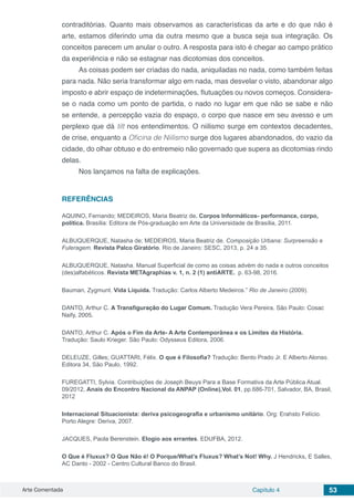 Arte Comentada Capítulo 4 53
contraditórias. Quanto mais observamos as características da arte e do que não é
arte, estamos diferindo uma da outra mesmo que a busca seja sua integração. Os
conceitos parecem um anular o outro. A resposta para isto é chegar ao campo prático
da experiência e não se estagnar nas dicotomias dos conceitos.
As coisas podem ser criadas do nada, aniquiladas no nada, como também feitas
para nada. Não seria transformar algo em nada, mas desvelar o visto, abandonar algo
imposto e abrir espaço de indeterminações, flutuações ou novos começos. Considera-
se o nada como um ponto de partida, o nado no lugar em que não se sabe e não
se entende, a percepção vazia do espaço, o corpo que nasce em seu avesso e um
perplexo que dá tilt nos entendimentos. O niilismo surge em contextos decadentes,
de crise, enquanto a Oficina de Niilismo surge dos lugares abandonados, do vazio da
cidade, do olhar obtuso e do entremeio não governado que supera as dicotomias rindo
delas.
Nos lançamos na falta de explicações.
REFERÊNCIAS
AQUINO, Fernando; MEDEIROS, Maria Beatriz de. Corpos Informáticos- performance, corpo,
política. Brasília: Editora de Pós-graduação em Arte da Universidade de Brasília, 2011.
ALBUQUERQUE, Natasha de; MEDEIROS, Maria Beatriz de. Composição Urbana: Surpreensão e
Fuleragem. Revista Palco Giratório. Rio de Janeiro: SESC, 2013, p. 24 a 35.
ALBUQUERQUE, Natasha. Manual Superficial de como as coisas advém do nada e outros conceitos
(des)alfabéticos. Revista METAgraphias v. 1, n. 2 (1) antiARTE. p. 63-98, 2016.
Bauman, Zygmunt. Vida Líquida. Tradução: Carlos Alberto Medeiros.” Rio de Janeiro (2009).
DANTO, Arthur C. A Transfiguração do Lugar Comum. Tradução Vera Pereira. São Paulo: Cosac
Naify, 2005.             
DANTO, Arthur C. Após o Fim da Arte- A Arte Contemporânea e os Limites da História.
Tradução: Saulo Krieger. São Paulo: Odysseus Editora, 2006. 
DELEUZE, Gilles; GUATTARI, Félix. O que é Filosofia? Tradução: Bento Prado Jr. E Alberto Alonso.
Editora 34, São Paulo, 1992.       
FUREGATTI, Sylvia. Contribuições de Joseph Beuys Para a Base Formativa da Arte Pública Atual.
09/2012, Anais do Encontro Nacional da ANPAP (Online),Vol. 01, pp.686-701, Salvador, BA, Brasil,
2012
Internacional Situacionista: deriva psicogeografia e urbanismo unitário. Org: Erahsto Felício.
Porto Alegre: Deriva, 2007.                                                             
                                                          
JACQUES, Paola Berenstein. Elogio aos errantes. EDUFBA, 2012.    
 
O Que é Fluxux? O Que Não é! O Porque/What’s Fluxus? What’s Not! Why. J Hendricks, E Salles,
AC Danto - 2002 - Centro Cultural Banco do Brasil.
 