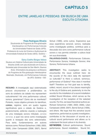 Arte Comentada Capítulo 5 55
CAPÍTULO 5
ENTRE JANELAS E PESSOAS: EM BUSCA DE UMA
ESCUTA CITADINA
Thais Rodrigues Oliveira
Doutoranda do Programa de Pós-graduação
Interdisciplinar em Performances Culturais
da Universidade Federal de Goiás (UFG).
Professora do curso de Cinema e Audiovisual da
Universidade Estadual de Goiás (UEG). Goiânia –
GO.
Sainy Coelho Borges Veloso
Doutora em História Cultural pela Universidade de
Brasília (UnB) com pós-doutorado em Cultura y
Sociedad pela Universidad de San Martín, Buenos
Aires. Orientadora da pesquisa e professora
do Programa de Pós-graduação Interdisciplinar
Mestrado, Doutorado, em Performances Culturais
da UFG. Goiânia – GO.
RESUMO: A investigação aqui sistematizada
procura circunscrever a problemática: os
sons do cotidiano da cidade nos representam
culturalmente? Há uma performance cultural,
sonora, goianiense? Como ela se manifesta?
Portanto, nosso objetivo primeiro foi identificar,
coletar, registrar, sons em quatro lugares
significativos para a cidade de Goiânia e,
posteriormente, editá-los visando a realização
de uma instalação sonora intitulada Janelas
sonoras, a qual nos serve como investigação
quanto à recepção dos sons selecionados.
Para tanto, fundamentamos em autores
teóricos como: Richard Schechner (1985; 2003;
2006), Lilian Campesato (2006; 2007), Bernd
Schulz (1999), entre outros. Esperamos que
essa experiência sensível, sonora, realizada
como investigação poiética, contribua para a
discussão dos sons como performance cultural
sonora e nos permita entender a cultura local
em sua diversidade.
PALAVRAS-CHAVE: Performances Culturais;
Performance Sonora; Instalação Sonora; Arte
Sonora; Performance Urbana.
ABSTRACT: This investigation seeks to
circumscribe the issue outlined here: do
the sounds of the city’s daily life represent
us culturally? Is there a cultural, sonorous,
performance of Goiânia? How does it manifest
itself? Therefore our first goal was to identify,
collect, record, sound in four places meaningful
to the city of Goiânia and, posteriorly, to mix the
sounds for the installation of a sound installation
entitled Sound Windows, which serves as the
investigation of the reception of the selected
sounds. For this, we base theoretical authors as:
Richard Schechner (1985; 2003; 2006), Lilian
Campesato (2006; 2007), Bernd Schulz (1999),
and others. We hope that this sensitive sound
experience, performed as a poetic investigation,
contributes to the discussion of sounds as a
cultural sound performance and allows us to
understand the local culture in its diversity.
KEYWORDS: Cultural performances, Sound
performance, Sound installation, Sound Art,
 
