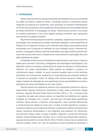 Arte Comentada Capítulo 5 56
Urban Performance.
1 | 	INTRODUÇÃO
Nesseartigodiscutimosumapropostaartísticadeinstalaçãosonoraaserrealizada
na cidade de Goiânia, estado de Goiás. A produção artística é componente prático
integrante da pesquisa em andamento, para doutorado no Programa Interdisciplinar
em Performances Culturais, da Faculdade de Ciências Sociais da Universidade Federal
de Goiás (FSC/UFG). A investigação se intitula: “Performances sonoras: uma escuta
do cotidiano goianiense” e tem como objetivo averiguar territórios mais expressivos
sonoramente na cidade de Goiânia.
Na primeira fase de pesquisa escutamos, coletamos, registramos e transcrevemos
sonoridades mais expressivas da cidade, apontando repetições e sons específicos de
Goiânia. Em um segundo momento, como indicado nesse artigo, vamos explorar essas
sonoridades com a proposta de realização de uma instalação sonora. Interessa-nos,
portanto, a linguagem artística a partir da sonoridade (o que alguns teóricos denominam
como arte sonora), bem como a relação entre a obra artística e a percepção dos sons
pelos habitantes da cidade.
Ainstalação artística sonora complementa o estudo teórico, bem como o mesmo é
basilar para a primeira. Para tanto, privilegiamos uma abordagem interdisciplinar, com
diferentes autores e conceitos, característica do campo de estudos em Performances
Culturais, um campo interdisciplinar. Estes estudos se propõem a construir um
conhecimento aberto, múltiplo, no qual é possível respeitar cada um dos territórios
particulares de conhecimento, analisando-os conjuntamente aos contextos históricos
e culturais da sociedade. A partir do diálogo entre autores buscamos refletir nesse
artigo a respeito da realização de uma experiência sonora que possibilite ao ouvinte a
descoberta de várias sonoridades de seu meio cultural.
Quando falamos de experiência referimo-nos à apreensão corporal em ação ao
experimentar choques emocionais instantâneos, muitas vezes involuntários. Nesse
processo, segundo Eduardo Duarte Gomes da Silva (2015, p. 73), “a memória toca
a superfície da ação, pois precisa acionar um repertório de referências de reações
imediatas em interação com o mundo”, uma vez que é formada pelas experiências
emotivas. Dessa maneira, a memória, ainda segundo o autor, participa efetivamente
e continuamente da relação do corpo com o mundo. A tríade experiência, emoção e
memória compõem as circunstâncias históricas, contextuais e práticas dos fenômenos
sociais. Impossível desconsiderar o rico imaginário que produzem em referências,
em estruturas míticas, ideias, crenças e desejos, religando o mundo dos fenômenos
práticos, experimentados pelos sentidos, com o mundo dos pensamentos cognitivos,
capazes de escreverem o mundo (SILVA, 2015). Portanto, trata-se de uma experiência
sensível, poiética. Assim, por meio da experiência sonora acreditamos apreender a
 
