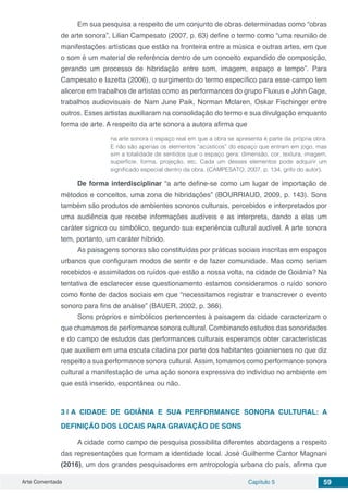 Arte Comentada Capítulo 5 59
Em sua pesquisa a respeito de um conjunto de obras determinadas como “obras
de arte sonora”, Lilian Campesato (2007, p. 63) define o termo como “uma reunião de
manifestações artísticas que estão na fronteira entre a música e outras artes, em que
o som é um material de referência dentro de um conceito expandido de composição,
gerando um processo de hibridação entre som, imagem, espaço e tempo”. Para
Campesato e Iazetta (2006), o surgimento do termo específico para esse campo tem
alicerce em trabalhos de artistas como as performances do grupo Fluxus e John Cage,
trabalhos audiovisuais de Nam June Paik, Norman Mclaren, Oskar Fischinger entre
outros. Esses artistas auxiliaram na consolidação do termo e sua divulgação enquanto
forma de arte. A respeito da arte sonora a autora afirma que
na arte sonora o espaço real em que a obra se apresenta é parte da própria obra.
E não são apenas os elementos “acústicos” do espaço que entram em jogo, mas
sim a totalidade de sentidos que o espaço gera: dimensão, cor, textura, imagem,
superfície, forma, projeção, etc. Cada um desses elementos pode adquirir um
significado especial dentro da obra. (CAMPESATO, 2007, p. 134, grifo do autor).
De forma interdisciplinar “a arte define-se como um lugar de importação de
métodos e conceitos, uma zona de hibridações” (BOURRIAUD, 2009, p. 143). Sons
também são produtos de ambientes sonoros culturais, percebidos e interpretados por
uma audiência que recebe informações audíveis e as interpreta, dando a elas um
caráter sígnico ou simbólico, segundo sua experiência cultural audível. A arte sonora
tem, portanto, um caráter híbrido.
As paisagens sonoras são constituídas por práticas sociais inscritas em espaços
urbanos que configuram modos de sentir e de fazer comunidade. Mas como seriam
recebidos e assimilados os ruídos que estão a nossa volta, na cidade de Goiânia? Na
tentativa de esclarecer esse questionamento estamos consideramos o ruído sonoro
como fonte de dados sociais em que “necessitamos registrar e transcrever o evento
sonoro para fins de análise” (BAUER, 2002, p. 366).
Sons próprios e simbólicos pertencentes à paisagem da cidade caracterizam o
que chamamos de performance sonora cultural. Combinando estudos das sonoridades
e do campo de estudos das performances culturais esperamos obter características
que auxiliem em uma escuta citadina por parte dos habitantes goianienses no que diz
respeito a sua performance sonora cultural.Assim, tomamos como performance sonora
cultural a manifestação de uma ação sonora expressiva do indivíduo no ambiente em
que está inserido, espontânea ou não.
3 | 	A CIDADE DE GOIÂNIA E SUA PERFORMANCE SONORA CULTURAL: A
DEFINIÇÃO DOS LOCAIS PARA GRAVAÇÃO DE SONS
A cidade como campo de pesquisa possibilita diferentes abordagens a respeito
das representações que formam a identidade local. José Guilherme Cantor Magnani
(2016), um dos grandes pesquisadores em antropologia urbana do país, afirma que
 