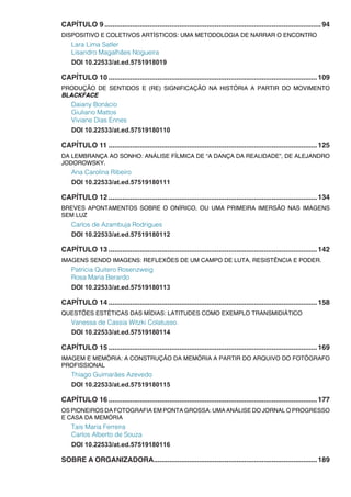 CAPÍTULO 9...............................................................................................................94
DISPOSITIVO E COLETIVOS ARTÍSTICOS: UMA METODOLOGIA DE NARRAR O ENCONTRO
Lara Lima Satler
Lisandro Magalhães Nogueira
DOI 10.22533/at.ed.5751918019
CAPÍTULO 10...........................................................................................................109
PRODUÇÃO DE SENTIDOS E (RE) SIGNIFICAÇÃO NA HISTÓRIA A PARTIR DO MOVIMENTO
BLACKFACE
Daiany Bonácio
Giuliano Mattos
Viviane Dias Ennes
DOI 10.22533/at.ed.57519180110
CAPÍTULO 11...........................................................................................................125
DA LEMBRANÇA AO SONHO: ANÁLISE FÍLMICA DE “A DANÇA DA REALIDADE”, DE ALEJANDRO
JODOROWSKY.
Ana Carolina Ribeiro
DOI 10.22533/at.ed.57519180111
CAPÍTULO 12...........................................................................................................134
BREVES APONTAMENTOS SOBRE O ONÍRICO, OU UMA PRIMEIRA IMERSÃO NAS IMAGENS
SEM LUZ
Carlos de Azambuja Rodrigues
DOI 10.22533/at.ed.57519180112
CAPÍTULO 13...........................................................................................................142
IMAGENS SENDO IMAGENS: REFLEXÕES DE UM CAMPO DE LUTA, RESISTÊNCIA E PODER.
Patrícia Quitero Rosenzweig
Rosa Maria Berardo
DOI 10.22533/at.ed.57519180113
CAPÍTULO 14...........................................................................................................158
QUESTÕES ESTÉTICAS DAS MÍDIAS: LATITUDES COMO EXEMPLO TRANSMIDIÁTICO
Vanessa de Cassia Witzki Colatusso.
DOI 10.22533/at.ed.57519180114
CAPÍTULO 15...........................................................................................................169
IMAGEM E MEMÓRIA: A CONSTRUÇÃO DA MEMÓRIA A PARTIR DO ARQUIVO DO FOTÓGRAFO
PROFISSIONAL
Thiago Guimarães Azevedo
DOI 10.22533/at.ed.57519180115
CAPÍTULO 16...........................................................................................................177
OS PIONEIROS DA FOTOGRAFIA EM PONTA GROSSA: UMA ANÁLISE DO JORNAL O PROGRESSO
E CASA DA MEMÓRIA
Tais Maria Ferreira
Carlos Alberto de Souza
DOI 10.22533/at.ed.57519180116
SOBRE A ORGANIZADORA....................................................................................189
 