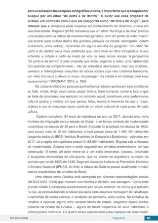 Arte Comentada Capítulo 5 60
para a realização da pesquisa etnográfica urbana, é importante que o pesquisador
busque por um olhar “de perto e de dentro”. O autor usa essa proposta de
análise, em contraste com o que ele categoriza como “de fora e de longe”, para
reforçar que a etnografia pode cooperar no conhecimento da dinâmica urbana em
sua diversidade. Magnani (2016) considera que um olhar “de longe e de fora” prioriza
uma análise sobre a cidade de maneira mais genérica, com um ponto de vista “macro”
(vai buscar para análise dados das grandes variáveis da cidade: demografia, ordem
econômica, entre outros), recorrente em alguns estudos da geografia. Um olhar “de
perto e de dentro” seria mais detalhista que, com base no olhar etnográfico, busca
entender a cidade a partir do modo de vida de seus atores sociais. A perspectiva
“de perto e de dentro” é uma proposta que inicia, segundo o autor, uma “apreensão
dos padrões de comportamento ̶ não de indivíduos atomizados, mas dos múltiplos,
variados e heterogêneos conjuntos de atores sociais cuja vida cotidiana transcorre,
por meio dos seus criativos arranjos, na paisagem da cidade e em diálogo com seus
equipamentos” (MAGNANI, 2016, p. 185).
Os ruídos emitidos por pessoas que habitam a cidade e produzem sons cotidianos
ao falar, andar, dirigir seus carros, pegar ônibus, fazer compras, comer e tudo o que
se trata de atividades que realizam no contexto social, constituem uma performance
cultural goiana a medida em que gestos, falas, modos e maneiras de agir e reagir,
objetos e uso de máquinas fazem parte de um modo cultural de cada povo, de cada
cultura.
Goiânia completou 84 anos de existência no ano de 2017, abrindo uma nova
fronteira de imigração para o estado de Goiás e se tornou símbolo de modernidade
urbanística na década de 30 para o Brasil. A cidade foi projetada na década de 1930,
para pouco mais de 50 mil habitantes, e hoje possui cerca de 1.466.105 habitantes
(segundo dados do IBGE - Instituto Brasileiro de Geografia e Estatística - coletados em
2017. Já a região metropolitana possui 2.458.504 habitantes). Erguida sob o discurso
da modernidade, Goiânia teve o estilo arquitetônico art déco predominante em sua
construção. O termo art déco refere-se a um estilo decorativo, luxuoso, destinado
à burguesia enriquecida do pós-guerra, que se afirma na arquitetura europeia no
período que vai de 1925 até 1939. Segundo dados do Instituto do Patrimônio Histórico
e Artístico Nacional (IPHAN, on-line), a cidade de Goiânia possui atualmente o maior
acervo arquitetônico de art déco do Brasil.
Uma cidade como Goiânia está carregada por diversas representações sociais
(MOSCOVICI, 2003) que marcam sua história e definem sua paisagem. Como toda
grande cidade é carregada acusticamente por ruídos sonoros: os carros que passam
na rua, as pessoas falando, o celular que apita com uma nova mensagem de Whatsapp,
o caminhão de coleta seletiva, o vendedor de pamonha, entre outros. Na tentativa de
recolher e capturar alguns sons característicos da cidade, elegemos quatro pontos
públicos da cidade de Goiânia – alguns de maior frequência de seus habitantes e
outros pontos históricos. Os quatro locais selecionados para captação de sons foram:
 