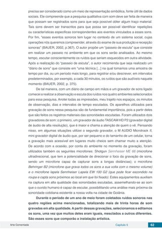 Arte Comentada Capítulo 5 62
precisa ser considerado como um meio de representação simbólica, fonte útil de dados
sociais. Ele compreende que a pesquisa qualitativa com som deve ser feita de maneira
que possam ser registrados sons para que seja possível obter algum traço material.
Tais sons devem ser transcritos para que possa ser possível identificar repetições
ou características especificas correspondentes aos eventos vinculados a esses sons.
Por fim, “esses eventos sonoros tem lugar no contexto de um sistema social, cujas
operações nós queremos compreender, através do exame de sua produção e recepção
sonoras” (BAUER, 2002, p.367). O autor propõe um “passeio de escuta” que consiste
em realizar um passeio no ambiente em que os sons serão analisados. Ao mesmo
tempo, escutar conscientemente os ruídos que seriam esquecidos em outra atividade.
Após a realização do “passeio de escuta”, o autor recomenda que seja realizado um
“diário de sons” que consiste em “uma técnica [...] na qual tomamos uma amostra de
tempo por dia, ou um período mais longo, para registrar e/ou descrever, em intervalos
predeterminados, por exemplo, a cada 30 minutos, os ruídos que são audíveis naquele
momento (BAUER, 2002, p. 375).
De tal maneira, com um diário de campo em mãos e um gravador de sons ligado
comecei a realizar a observação e escuta dos ruídos nos quatro ambientes selecionados
para essa pesquisa. Anotei todas as impressões, meu trajeto nos espaços, os minutos
de observação, dias e intervalos de tempo escutados. Os aparelhos utilizados para
gravação de sons nessa pesquisa são de fundamental importância, pois a partir deles
que são feitos os registros materiais das sonoridades escutadas. Foram utilizados dois
gravadores de som: o primeiro, um gravador de áudio TASCAM HD P2 (gravador digital
de áudio de alta resolução), que é maior e chama a atenção de quem o vê. Pensando
nisso, em algumas situações utilizei o segundo gravador, o M AUDIO Microtrack II,
mini gravador digital de áudio que, por ser pequeno e do tamanho de um celular, torna
a gravação mais acessível em lugares muito cheios sem chamar muito a atenção.
De acordo com a ocasião, por conta do ambiente no momento da gravação, foram
utilizados também os seguintes microfones: Shotgun Sennheiser ME 66 (microfone
ultradirecional, que tem a potencialidade de direcionar o foco da gravação de sons,
sendo um microfone capaz de capturar sons a longas distâncias); o microfone
Behringer B2 (microfone que grava todos os sons a sua volta com o mesmo volume)
e o microfone lapela Sennheiser Lapela EW 100 G2 (que pode ficar escondido na
roupa e capta sons próximos ao local em que foi fixado). Estes equipamentos auxiliam
na captura em alta qualidade das sonoridades escutadas, assemelhando-se ao som
que o ouvido humano é capaz de escutar, possibilitando uma análise mais próxima da
sonoridade cotidiana existente a nossa volta na cidade de Goiânia.
Durante o período de um ano de meio foram coletados ruídos sonoros nas
quatro regiões acima mencionadas, totalizando mais de trinta horas de som
gravadas em alta qualidade. A partir dessas gravações, selecionamos e editamos
os sons, uma vez que muitos deles eram iguais, mesclados a outros diferentes.
São esses sons que comporão a instalação artística.
 