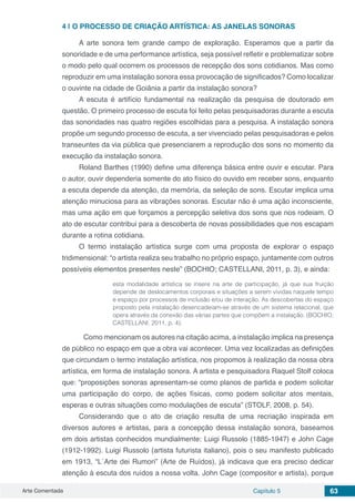 Arte Comentada Capítulo 5 63
4 | 	O PROCESSO DE CRIAÇÃO ARTÍSTICA: AS JANELAS SONORAS
A arte sonora tem grande campo de exploração. Esperamos que a partir da
sonoridade e de uma performance artística, seja possível refletir e problematizar sobre
o modo pelo qual ocorrem os processos de recepção dos sons cotidianos. Mas como
reproduzir em uma instalação sonora essa provocação de significados? Como localizar
o ouvinte na cidade de Goiânia a partir da instalação sonora?
A escuta é artifício fundamental na realização da pesquisa de doutorado em
questão. O primeiro processo de escuta foi feito pelas pesquisadoras durante a escuta
das sonoridades nas quatro regiões escolhidas para a pesquisa. A instalação sonora
propõe um segundo processo de escuta, a ser vivenciado pelas pesquisadoras e pelos
transeuntes da via pública que presenciarem a reprodução dos sons no momento da
execução da instalação sonora.
Roland Barthes (1990) define uma diferença básica entre ouvir e escutar. Para
o autor, ouvir dependeria somente do ato físico do ouvido em receber sons, enquanto
a escuta depende da atenção, da memória, da seleção de sons. Escutar implica uma
atenção minuciosa para as vibrações sonoras. Escutar não é uma ação inconsciente,
mas uma ação em que forçamos a percepção seletiva dos sons que nos rodeiam. O
ato de escutar contribui para a descoberta de novas possibilidades que nos escapam
durante a rotina cotidiana.
O termo instalação artística surge com uma proposta de explorar o espaço
tridimensional: “o artista realiza seu trabalho no próprio espaço, juntamente com outros
possíveis elementos presentes neste” (BOCHIO; CASTELLANI, 2011, p. 3), e ainda:
esta modalidade artística se insere na arte de participação, já que sua fruição
depende de deslocamentos corporais e situações a serem vividas naquele tempo
e espaço por processos de inclusão e/ou de interação. As descobertas do espaço
proposto pela instalação desencadeiam-se através de um sistema relacional, que
opera através da conexão das várias partes que compõem a instalação. (BOCHIO;
CASTELLANI, 2011, p. 4).
	 Como mencionam os autores na citação acima, a instalação implica na presença
de público no espaço em que a obra vai acontecer. Uma vez localizadas as definições
que circundam o termo instalação artística, nos propomos à realização da nossa obra
artística, em forma de instalação sonora. A artista e pesquisadora Raquel Stolf coloca
que: “proposições sonoras apresentam-se como planos de partida e podem solicitar
uma participação do corpo, de ações físicas, como podem solicitar atos mentais,
esperas e outras situações como modulações de escuta” (STOLF, 2008, p. 54).
Considerando que o ato de criação resulta de uma recriação inspirada em
diversos autores e artistas, para a concepção dessa instalação sonora, baseamos
em dois artistas conhecidos mundialmente: Luigi Russolo (1885-1947) e John Cage
(1912-1992). Luigi Russolo (artista futurista italiano), pois o seu manifesto publicado
em 1913, “L´Arte dei Rumori” (Arte de Ruídos), já indicava que era preciso dedicar
atenção à escuta dos ruídos a nossa volta. John Cage (compositor e artista), porque
 