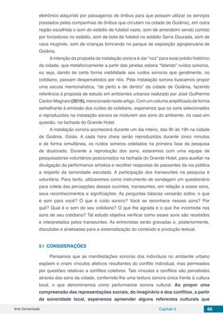 Arte Comentada Capítulo 5 66
eletrônico adquirido por passageiros de ônibus para que possam utilizar os serviços
prestados pelas companhias de ônibus que circulam na cidade de Goiânia), em outra
região escolhida o som do estádio de futebol vazio, som de amendoim sendo comido
por torcedores no estádio, som de bola de futebol no estádio Serra Dourada, som de
vaca mugindo, som de crianças brincando no parque de exposição agropecuária de
Goiânia.
A intenção da proposta da instalação sonora é dar “voz” para esse prédio histórico
da cidade, que metaforicamente a partir das janelas estaria “falando” ruídos sonoros,
ou seja, dando de certa forma visibilidade aos ruídos sonoros que geralmente, no
cotidiano, passam despercebidos por nós. Pela instalação sonora buscamos propor
uma escuta memorialística, “de perto e de dentro” da cidade de Goiânia, fazendo
referência à proposta de estudo em ambientes urbanos realizado por José Guilherme
Cantor Magnani (2016), mencionado neste artigo. Com um volume amplificado de forma
semelhante à emissão dos ruídos do cotidiano, esperamos que os sons selecionados
e reproduzidos na instalação sonora se misturem aos sons do ambiente, no caso em
questão, na fachada do Grande Hotel.
A instalação sonora acontecerá durante um dia inteiro, das 9h às 19h na cidade
de Goiânia, Goiás. A cada hora cheia serão reproduzidos durante cinco minutos
e de forma simultânea, os ruídos sonoros coletados na primeira fase da pesquisa
de doutorado. Durante a reprodução dos sons, estaremos com uma equipe de
pesquisadores voluntários posicionados na fachada do Grande Hotel, para auxiliar na
divulgação da performance artística e recolher respostas de passantes da via pública
a respeito da sonoridade escutada. A participação dos transeuntes na pesquisa é
voluntária. Para tanto, utilizaremos como instrumento de sondagem um questionário
para coleta das percepções desses ouvintes, transeuntes, em relação a esses sons,
seus reconhecimentos e significações. As perguntas básicas versarão sobre: o que
é som para você? O que é ruído sonoro? Você se reconhece nesses sons? Por
quê? Qual é o som do seu cotidiano? O que lhe agrada e o que lhe incomoda nos
sons de seu cotidiano? Tal estudo objetiva verificar como esses sons são recebidos
e interpretados pelos transeuntes. As entrevistas serão gravadas e, posteriormente,
discutidas e analisadas para a sistematização do conteúdo e produção textual.
5 | 	CONSIDERAÇÕES
Pensamos que as manifestações sonoras dos indivíduos no ambiente urbano
expõem e criam vínculos afetivos resultantes do conflito individual, mas permeados
por questões relativas a conflitos coletivos. Tais vínculos e conflitos são percebidos
através dos sons da cidade, conferindo-lhe uma textura sonora única frente à cultura
local, o que denominamos como performance sonora cultural. Ao propor uma
compreensão das representações sociais, do imaginário e dos conflitos, a partir
da sonoridade local, esperamos apreender alguns referentes culturais que
 