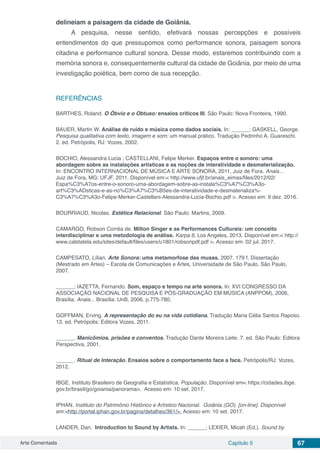 Arte Comentada Capítulo 5 67
delineiam a paisagem da cidade de Goiânia.
A pesquisa, nesse sentido, efetivará nossas percepções e possíveis
entendimentos do que pressupomos como performance sonora, paisagem sonora
citadina e performance cultural sonora. Desse modo, estaremos contribuindo com a
memória sonora e, consequentemente cultural da cidade de Goiânia, por meio de uma
investigação poiética, bem como de sua recepção.
REFERÊNCIAS
BARTHES, Roland. O Óbvio e o Obtuso: ensaios críticos III. São Paulo: Nova Fronteira, 1990.
BAUER, Martin W. Análise de ruído e música como dados sociais. In: ______; GASKELL, George.
Pesquisa qualitativa com texto, imagem e som: um manual prático. Tradução Pedrinho A. Guareschi.
2. ed. Petrópolis, RJ: Vozes, 2002.
BOCHIO, Alessandra Lucia ; CASTELLANI, Felipe Merker. Espaços entre o sonoro: uma
abordagem sobre as instalações artísticas e as noções de interatividade e desmaterialização.
In: ENCONTRO INTERNACIONAL DE MÚSICA E ARTE SONORA, 2011, Juiz de Fora. Anais...
Juiz de Fora, MG: UFJF, 2011. Disponível em:< http://www.ufjf.br/anais_eimas/files/2012/02/
Espa%C3%A7os-entre-o-sonoro-uma-abordagem-sobre-as-instala%C3%A7%C3%A3o-
art%C3%ADsticas-e-as-no%C3%A7%C3%B5es-de-interatividade-e-desmaterializa%-
C3%A7%C3%A3o-Felipe-Merker-Castellani-Alessandra-Lucia-Bochio.pdf >. Acesso em: 9 dez. 2016.
BOURRIAUD, Nicolas. Estética Relacional. São Paulo: Martins, 2009.
CAMARGO, Robson Corrêa de. Milton Singer e as Performances Culturais: um conceito
interdisciplinar e uma metodologia de análise. Karpa 6, Los Angeles, 2013. Disponível em:< http://
www.calstatela.edu/sites/default/files/users/u1801/robsonpdf.pdf >. Acesso em: 02 jul. 2017.
CAMPESATO, Lílian. Arte Sonora: uma metamorfose das musas. 2007. 179 f. Dissertação
(Mestrado em Artes) – Escola de Comunicações e Artes, Universidade de São Paulo, São Paulo,
2007.
______; IAZETTA, Fernando. Som, espaço e tempo na arte sonora. In: XVI CONGRESSO DA
ASSOCIAÇÃO NACIONAL DE PESQUISA E PÓS-GRADUAÇÃO EM MÚSICA (ANPPOM), 2006,
Brasília. Anais... Brasília: UnB, 2006. p.775-780.
GOFFMAN, Erving. A representação do eu na vida cotidiana. Tradução Maria Célia Santos Raposo.
13. ed. Petrópolis: Editora Vozes, 2011.
______. Manicômios, prisões e conventos. Tradução Dante Moreira Leite. 7. ed. São Paulo: Editora
Perspectiva, 2001.
______. Ritual de Interação. Ensaios sobre o comportamento face a face. Petrópolis/RJ: Vozes,
2012.
IBGE. Instituto Brasileiro de Geografia e Estatística. População. Disponível em< https://cidades.ibge.
gov.br/brasil/go/goiania/panorama>. Acesso em: 10 set. 2017.
IPHAN. Instituto do Patrimônio Histórico e Artístico Nacional. Goiânia (GO). [on-line]. Disponível
em:<http://portal.iphan.gov.br/pagina/detalhes/361/>. Acesso em: 10 set. 2017.
LANDER, Dan. Introduction to Sound by Artists. In: ______; LEXIER, Micah (Ed.). Sound by
 