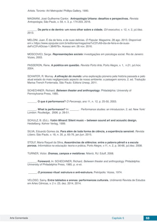 Arte Comentada Capítulo 5 68
Artists. Toronto: Art Metropole/ Phillips Gallery, 1990.
MAGNANI, José Guilherme Cantor. Antropologia Urbana: desafios e perspectivas. Revista
Antropologia, São Paulo, v. 59, n. 3, p. 174-203, 2016.
______. De perto e de dentro: um novo olhar sobre a cidade. GV-executivo, v. 12, n. 2, jul./dez.
2013.
MELONI, Juan. É dia de feira, e de suas delícias. O Popular. Magazine. 28 ago. 2013. Disponível
em:< https://www.opopular.com.br/editorias/magazine/%C3%A9-dia-de-feira-e-de-suas-
del%C3%ADcias-1.384979>. Acesso em: 28 nov. 2016.
MOSCOVICI, Serge. Representações sociais: investigações em psicologia social. Rio de Janeiro:
Vozes, 2003.
PASSERON, Rene. A poiética em questão. Revista Porto Arte, Porto Alegre, v. 1, n.21, jul./nov.
2004.
SCHAFER, R. Murray. A afinação do mundo: uma exploração pioneira pela história passada e pelo
atual estado do mais negligenciado aspecto de nosso ambiente: a paisagem sonora. 2. ed. Tradução
Marisa Trench Fonterrada. São Paulo: Editora Unesp, 2011.
SCHECHNER, Richard. Between theater and anthropology. Philadelphia: University of
Pennsylvania Press, 1985.
______. O que é performance? O Percevejo, ano 11, n. 12, p. 25-50, 2003.
______. What is performance? In: ______. Performance studies: an introduccion. 2. ed. New York/
London: Routledge, 2006. p. 28-51.
SCHULZ, B. (Ed.). Robin Minard: Silent music – between sound art and acoustic design.
Heidelberg: Kehrer Verlag, 1999.
SILVA, Eduardo Gomes da. Para além de toda forma de ciência, a experiência sensível. Revista
Líbero, São Paulo, v. 18, n. 35, p. 65-76, jan./jun. 2015.
STOLF, Maria Raquel da Silva. Assonâncias de silêncios: entre a palavra pênsil e a escuta
porosa. Informática na educação: teoria e prática, Porto Alegre, v.11, n. 2, p. 56-66, jul./dez. 2008.
TURNER, Victor. Dramas, campos e metáforas. Niterói, RJ: Eduff, 2008.
______. Foreword. In: SCHECHNER, Richard. Between theater and anthropology. Philadelphia:
University of Philadelphia Press, 1985. p. xi-xii.
______.O processo ritual: estrutura e anti-estrutura. Petrópolis: Vozes, 1974.
VELOSO, Sainy. Entre tablados e arenas: performances culturais. Urdimento Revista de Estudos
em Artes Cênicas, v. 2 n. 23, dez. 2014, 2014.
 