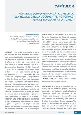 Arte Comentada Capítulo 6 69
CAPÍTULO 6
A ARTE DO CORPO PERFORMÁTICO MEDIADO
PELA TELA DO CINEMA DOCUMENTAL: AS FORMAS-
FENDAS DO OLHAR NA(DA) DANÇA
Cristiane Wosniak
Universidade Estadual do Paraná - campus
de Curitiba II/Faculdade de Artes do Paraná /
Universidade Federal do Paraná
Curitiba - Paraná
RESUMO: Este artigo estrutura-se a partir
da releitura de dois trabalhos acadêmicos,
anteriormente publicados pela autora em anais
de congressos nacionais, e que se dedicam
à reflexão e à análise do pensamento teórico
que alicerça a práxis cinematográfica do
documentarista brasileiro Evaldo Mocarzel.
O artigo ‘As Formas-Fendas do Olhar sobre
o Corpo em um Documentário de Dança’
foi apresentado no VI Seminário Nacional
Cinema em Perspectiva (2017), enquanto que
‘A Mise-En-Scène do Risco e do Inesperado
no Cinema Documental Dançante de Evaldo
Mocarzel’, foi apresentado no 41° Congresso
Nacional de Ciências da Comunicação (2018).
A motivação para a atualização reflexiva no
presente trabalho é a indagação: de que forma
e com que meios a iconicidade do gesto em
uma performance de dança pode se (trans)
formar em uma fenda subjetiva de experiência
e alteridade em um documentário de dança?
O ponto de partida para empreender uma
análise do discurso cinematográfico, calcada
em questões referentes aos sujeitos/corpos
performáticos documentados, é a leitura da
Carta de Montagem de Mocarzel, enviada
ao cineasta/montador Marcelo Moraes
(15/10/2008) e sobre o ato cinematográfico daí
resultante, o documentário Canteiro de Obras:
São Paulo Companhia de Dança (2010). O
recorte do objeto empírico da investigação recai
sobre dois excertos do documentário em que
os atores sociais – bailarinos/performers – se
utilizam de extensões tecnológicas – body-cam
e Go-Pro – e, a partir daí, criam uma espécie de
forma-fenda cinética na narrativa documental.
O pensamento e a práxis cinematográfica de
Mocarzel são também cotejados em relação
às teorias do ensaísta e cineasta francês Jean-
Louis Comolli em uma tentativa de traçar alguns
balizamentos conceituais no que concerne aos
objetos empíricos da investigação.
PALAVRAS-CHAVE: arte; corpo; cinema
documental; dança; performance.
ABSTRACT: This article is based on the re-
reading of two academic papers, previously
published by the author in annals of national
congresses, which are dedicated to the
reflection and analysis of theoretical thinking
that underlies the cinematographic praxis of
Brazilian documentarian Evaldo Mocarzel. The
article ‘As Formas-Fendas do Olhar sobre o
Corpo em um Documentário de Dança’ was
presented at the VI Seminário Nacional Cinema
 