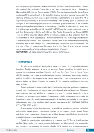 Arte Comentada Capítulo 6 70
em Perspectiva (2017) while ‘A Mise-En-Scène do Risco e do Inesperado no Cinema
Documental Dançante de Evaldo Mocarzel’, was presented at the 41° Congresso
Nacional de Ciências da Comunicação (2018). The guiding question for the reflexive
updating of the present work is the question: in what form and by what means can the
iconicity of the gesture in a dance performance be (trans) form in a subjective rift of
experience and alterity in a dance documentary? The starting point to undertake an
analysis of the cinematographic discourse, based on questions related to the subjects/
documented performative bodies, is the reading of the Mocarzel Assembly Letter, sent
to the filmmaker/editor Marcelo Moraes (10/15/2008) and the resulting cinematographic
act, the documentary Canteiro de Obras: São Paulo Companhia de Dança (2010).
The cut of the empirical object of the investigation rests on two excerpts from the
documentary in which social actors - dancers/performers - use technological extensions
- body-cam and Go-Pro - and, from there, create a kind of slit-form in the documentary
narrative. Mocarzel’s thought and cinematographic praxis are also compared to the
theories of French essayist and filmmaker Jean-Louis Comolli in an attempt to draw
some conceptual markings on the empirical objects of inquiry.
KEYWORDS: art; body; documentary film; dance; performance.
1 | 	INTRODUÇÃO
Ao alinhar os estudos investigativos sobre o universo documental do cineasta
brasileiro Evaldo Mocarzel, a partir de variadas fontes primárias, incluindo aqui a
análise de excertos de seu filme Canteiro de Obras: São Paulo Companhia de Dança
(2010), também me coloco em relação interpretativa direta com a produção teórico-
prática do referido documentarista e, neste momento, converto-me em uma espécie
de mediadora de fontes diversas na proposição de comentar analiticamente a sua
obra artística.
Esta premissa sobre a produção do conhecimento, conjunta, pode ser corroborada
a partir das premissas da abordagem de pesquisa calcada na Teoria dos Cineastas
que assevera ser esta dinâmica composta por uma “constante interação entre o
cineasta que se refere à sua própria obra enquanto criador e enquanto espectador e o
investigador que não sendo apenas espectador é, também, um criador já que na sua
relação com uma obra, também colabora com sua construção.” (BAGGIO; GRAÇA;
PENAFRIA, 2015, p. 22).
A perspectiva teórica dos cineastas, na reunião de seus textos escritos, reflexões,
entrevistas, depoimentos, rascunhos, cartas de montagem, entre outras fontes
primárias e em cotejamento direto com a análise de seus atos fílmicos, é o caminho
metodológico proposto pela referida abordagem.
Esta linha investigativa, aqui adotada, é proposta pelo GT Teoria dos Cineastas,
da AIM (Associação dos Investigadores da Imagem em Movimento), que se constitui
em um grupo permanente de estudos, desde 2014, mesmo ano em que passou a
 