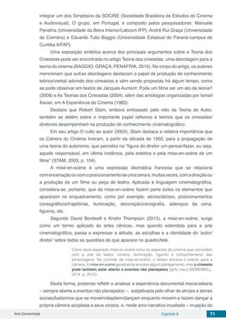Arte Comentada Capítulo 6 71
integrar um dos Simpósios da SOCINE (Sociedade Brasileira de Estudos do Cinema
e Audiovisual). O grupo, em Portugal, é composto pelos pesquisadores: Manuela
Penafria (Universidade da Beira Interior/Labcom.IFP), André Rui Graça (Universidade
de Coimbra) e Eduardo Tulio Baggio (Universidade Estadual do Paraná-campus de
Curitiba II/FAP).
Uma exposição sintética acerca dos principais argumentos sobre a Teoria dos
Cineastas pode ser encontrada no artigo Teoria dos cineastas: uma abordagem para a
teoria do cinema (BAGGIO; GRAÇA, PENAFRIA, 2015). No corpo do artigo, os autores
mencionam que outras abordagens destacam o papel de produção de conhecimento
teórico/verbal advindo dos cineastas e vêm sendo propostas há algum tempo, como
se pode observar em textos de Jacques Aumont: Pode um filme ser um ato de teoria?
(2008) e As Teorias dos Cineastas (2004), além das antologias organizadas por Ismail
Xavier, em A Experiência do Cinema (1983).
Destaco que Robert Stam, embora embasado pelo viés da Teoria do Autor,
também se detém sobre o importante papel reflexivo e teórico que os cineastas/
diretores desempenham na produção de conhecimento cinematográfico.
Em seu artigo O culto ao autor (2003), Stam destaca a relativa importância que
os Cahiers du Cinéma tiveram, a partir da década de 1950, para a propagação de
uma teoria do autorismo, que percebia na “figura do diretor um pensar/fazer, ou seja,
aquele responsável, em última instância, pela estética e pela mise-en-scène de um
filme” (STAM, 2003, p. 104).
A mise-en-scène é uma expressão idiomática francesa que se relaciona
com encenação oucomoposicionamentodeumacenae,muitasvezes,comadireção ou
a produção de um filme ou peça de teatro. Aplicada à linguagem cinematográfica,
considera-se, portanto, que da mise-en-scène fazem parte todos os elementos que
aparecem no enquadramento, como por exemplo: atores/atrizes, posicionamentos
coreográficos/trajetórias, iluminação, decoração/cenografia, adereços da cena,
figurino, etc.
Segundo David Bordwell e Kristin Thompson (2013), a mise-en-scène, surge
como um termo aplicado às artes cênicas, mas quando estendida para a arte
cinematográfica, passa a expressar a atitude, as escolhas e a identidade do ‘autor/
diretor’ sobre todas as questões do que aparece no quadro/tela.
Como seria esperado mise-en-scène inclui os aspectos do cinema que coincidem
com a arte do teatro: cenário, iluminação, figurino e comportamento das
personagens. No controle da mise-en-scène, o diretor encena o evento para a
câmera. A mise-en-scène geralmente envolve algum planejamento, mas o cineasta
pode também estar aberto a eventos não planejados [grifo meu] (BORDWELL,
2014, p. 2015).
Desta forma, pretendo refletir e analisar a experiência documental mocarzeliana
– sempre aberta a eventos não planejados –, subjetivada pelo olhar de atrizes e atores
sociais/bailarinos que se movem/depõem/dançam enquanto movem e fazem dançar a
própria câmera acoplada a seus corpos, e, neste arco narrativo inusitado – irrupção do
 