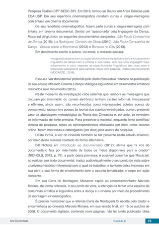 Arte Comentada Capítulo 6 73
Pesquisa Teatral (CPT-SESC-SP). Em 2018, tornou-se Doutor em Artes Cênicas pela
ECA-USP. Em seu repertório cinematográfico constam curtas e longas-metragens
com ênfase em cinema documental.
De seu repertório cinematográfico, fazem parte curtas e longas-metragens com
ênfase em cinema documental. Sendo um ‘apaixonado’ pela linguagem da Dança,
Mocarzel dirigiu/criou os seguintes documentários dançantes: São Paulo Companhia
de Dança (2010); Lia Rodrigues: Canteiro de Obras (2010); São Paulo Companhia de
Dança - Ensaio sobre o Movimento (2012) e Buracos no Céu (2013).
Em depoimento escrito à autora, via email, o cineasta declara:
meugrandeobjetivocomacriaçãodedocumentáriosde/sobredançaéocasamento
linguístico da dança com o cinema e vice-versa, sem que uma linguagem fique
subserviente à outra: respeitar as especificidades linguísticas das duas artes e
colocá-las ludicamente para namorar, trocar sem palavras, unidas pelo movimento
(MOCARZEL, 2016).
Essa é a ‘voz documental’proferida pelo diretor/cineasta e reiterada na publicação
de seu ensaio intitulado Cinema e dança: diálogos linguísticos em casamentos artísticos
marcados pelo movimento (2016).
Neste momento da investigação cabe salientar que, embora as mensagens que
circulam por intermédio do correio eletrônico tenham caráter informal, interpessoal
e efêmero, ainda assim, são reconhecidas como interessantes coletas acerca do
pensamento, raciocínio e acesso às teorias dos sujeitos investigados, como o presente
caso da abordagem metodológica da Teoria dos Cineastas e, portanto, se revestem
de informação de fonte primária. Para preservar o material, enquanto fonte científica/
técnica de pesquisa, todas as correspondências efetivadas por meio deste recurso
online, foram impressas e catalogadas (por data) pela autora da pesquisa.
Desta forma, a voz do cineasta também se faz presente neste estudo analítico,
por meio deste material coletado de forma alternativa.
Bill Nichols em Introdução ao documentário (2012), afirma que “a voz do
documentário fala por intermédio de todos os meios disponíveis para o criador”
(NICHOLS, 2012, p. 76). a partir desta premissa, é possível comentar que Mocarzel,
ao realizar seu texto documental, traduz audiovisualmente o seu ponto de vista sobre
o universo histórico-referencial com o qual irá trabalhar, e também deixa impresso em
sua obra a sua forma de envolvimento com o assunto tematizado: o corpo em ação
dançante.
Em sua Carta de Montagem, Mocarzel expõe ao cineasta/montador Marcelo
Moraes, de forma reiterada, o seu ponto de vista, a intenção de tentar uma espécie de
comunhão artística e linguística entre a dança e o cinema por meio do procedimento
da montagem cinematográfica.
É preciso mencionar que a referida Carta de Montagem foi escrita pelo diretor e
encaminhada ao cineasta Marcelo Moraes, em sua versão final, em 15 de outubro de
2008. O documento digitado, contendo nove páginas, não foi ainda publicado. Uma
 