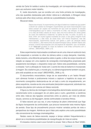 Arte Comentada Capítulo 6 74
versão da Carta foi cedida à autora da investigação, em correspondência eletrônica,
para uso exclusivo neste trabalho.
E, neste documento, que se constitui em uma fonte primária de investigação,
uma das questões destacadas pelo diretor refere-se à alteridade, à filmagem do(a)
outro(a) pelo olhar do(a) outro(a), abrindo-se a possibilidades inusitadas.
Mocarzel relata:
Depois dos ensaios, fiz experimentos com alguns bailarinos e bailarinas que podem
e devem ser usados na montagem. Experimentos que foram improvisações e que
talvez possam ser usados nos momentos em que você vai explorar os estudos
cinematográficos que fiz sobre o movimento no chão, nas vidraças, no espelho
e no chão de linóleo coberto de riscos. Usei uma micro-câmera em várias partes
do corpo dos bailarinos e bailarinas: na palma da mão, no pulso, na perna, no
tórax, enfim, em muitos lugares inusitados do corpo, e isso gerou imagens muito
interessantes [...] São solos, às vezes duos, com menos frequência, mas são
improvisações, experimentos lúdicos com gestos a partir da utilização dessa
micro-câmera [...]Na mesma linha de experimentação lúdica, também depois dos
ensaios, criamos improvisações com uma espécie de ‘espartilho’, que, na verdade,
é um ‘body-cam’ grudado no corpo do bailarino e ele então contracena com a
câmera... (MOCARZEL, 2008, p. 6).
Estes experimentos improvisados constituem-se em uma mise-en-scène do risco
e do inesperado e consiste no olhar da câmera sobre o corpo dançante, inserindo,
desta maneira, uma diferente perspectiva sobre o gesto, o olhar do corpo movente em
relação ao espaço em uma espécie de coreografia cinematográfica propiciada pelo
acoplamento tecnológico: o dispositivo body-cam. Sobre esta possibilidade, comenta
o cineasta: “com a utilização do ‘body-cam’, o ponto de vista do bailarino é incorporado
à imagem. Se a bailarina gira, o mundo gira, e a câmera logicamente também vai girar,
pois está acoplada ao seu corpo” (MOCARZEL, 2008, p. 6).
O documentário mocarzeliano, longe de se assemelhar a um ‘teatro filmado’
com câmeras frontais e praticamente imóveis a capturar a trajetória do corpo em
movimento coreográfico deslocando-se de um lado a outro do enquadramento, em
plano sequência, reveste-se de uma acentuada (des)ordem sequencial, sobretudo nos
arranjos dos planos com suturas em falsos-raccords.
A figura ou técnica de montagem cinematográfica denominada raccord, pode ser
caracterizada como a passagem de um plano para o outro, garantindo a coerência
entre eles; trata-se das ligações verossímeis entre os planos, por meio de efeitos
visuais, sonoros ou de linguagem, dando continuidade à narrativa fílmica.
O falso-raccord, por sua vez, é uma mudança de plano (intencional) que foge
da lógica transparente da continuidade, que procura transcender esta mesma lógica
de sentido. Esse tipo de procedimento procura mostrar variados pontos de vista e
perspectivas da imagem. Admite-se que é falso pois explora uma outra possibilidade
não convencional de montage cinematográfica.
Nestes casos de falsos-raccords, espaço e tempo colidem frequentemente e
abrem-se a incontáveis possibilidades de ressignificação de mise-en-scène.
O cineasta e teórico Jean-Louis Comolli no ensaio ‘Sob o Risco do Real’ (2008),
 