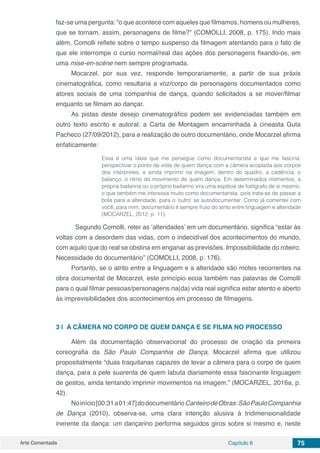 Arte Comentada Capítulo 6 75
faz-se uma pergunta: “o que acontece com aqueles que filmamos, homens ou mulheres,
que se tornam, assim, personagens de filme?” (COMOLLI, 2008, p. 175). Indo mais
além, Comolli reflete sobre o tempo suspenso da filmagem atentando para o fato de
que ele interrompe o curso normal/real das ações dos personagens fixando-os, em
uma mise-en-scène nem sempre programada.
Mocarzel, por sua vez, responde temporariamente, a partir de sua práxis
cinematográfica, como resultaria a voz/corpo de personagens documentados como
atores sociais de uma companhia de dança, quando solicitados a se mover/filmar
enquanto se filmam ao dançar.
As pistas deste desejo cinematográfico podem ser evidenciadas também em
outro texto escrito e autoral: a Carta de Montagem encaminhada à cineasta Guta
Pacheco (27/09/2012), para a realização de outro documentário, onde Mocarzel afirma
enfaticamente:
Essa é uma ideia que me persegue como documentarista e que me fascina:
perspectivar o ponto de vista de quem dança com a câmera acoplada aos corpos
dos intérpretes, e ainda imprimir na imagem, dentro do quadro, a cadência, o
balanço, o ritmo do movimento de quem dança. Em determinados momentos, a
própria bailarina ou o próprio bailarino vira uma espécie de fotógrafo de si mesmo,
o que também me interessa muito como documentarista, pois trata-se de passar a
bola para a alteridade, para o ‘outro’ se autodocumentar. Como já comentei com
você, para mim, documentário é sempre fruto do atrito entre linguagem e alteridade
(MOCARZEL, 2012, p. 11).
	 Segundo Comolli, reter as ‘alteridades’ em um documentário, significa “estar às
voltas com a desordem das vidas, com o indecidível dos acontecimentos do mundo,
com aquilo que do real se obstina em enganar as previsões. Impossibilidade do roteiro.
Necessidade do documentário” (COMOLLI, 2008, p. 176).
Portanto, se o atrito entre a linguagem e a alteridade são motes recorrentes na
obra documental de Mocarzel, este princípio ecoa também nas palavras de Comolli
para o qual filmar pessoas/personagens na(da) vida real significa estar atento e aberto
às imprevisibilidades dos acontecimentos em processo de filmagens.
3 | 	A CÂMERA NO CORPO DE QUEM DANÇA E SE FILMA NO PROCESSO
Além da documentação observacional do processo de criação da primeira
coreografia da São Paulo Companhia de Dança, Mocarzel afirma que utilizou
propositalmente “duas traquitanas capazes de levar a câmera para o corpo de quem
dança, para a pele suarenta de quem labuta diariamente essa fascinante linguagem
de gestos, ainda tentando imprimir movimentos na imagem.” (MOCARZEL, 2016a, p.
42).
Noinício[00:31a01:47]dodocumentárioCanteirodeObras:SãoPauloCompanhia
de Dança (2010), observa-se, uma clara intenção alusiva à tridimensionalidade
inerente da dança: um dançarino performa seguidos giros sobre si mesmo e, neste
 