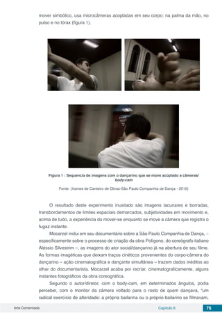 Arte Comentada Capítulo 6 76
mover simbólico, usa microcâmeras acopladas em seu corpo: na palma da mão, no
pulso e no tórax (figura 1).
Figura 1 : Sequencia de imagens com o dançarino que se move acoplado a câmeras/
body-cam
Fonte: (frames de Canteiro de Obras-São Paulo Companhia de Dança - 2010)
O resultado deste experimento inusitado são imagens lacunares e borradas,
transbordamentos de limites espaciais demarcados, subjetividades em movimento e,
acima de tudo, a experiência do mover-se enquanto se move a câmera que registra o
fugaz instante.
Mocarzel inclui em seu documentário sobre a São Paulo Companhia de Dança, –
especificamente sobre o processo de criação da obra Polígono, do coreógrafo italiano
Aléssio Silvestrim –, as imagens do ator social/dançarino já na abertura de seu filme.
As formas imagéticas que deixam traços cinéticos provenientes do corpo-câmera do
dançarino – ação cinematográfica e dançante simultânea – trazem dados inéditos ao
olhar do documentarista. Mocarzel acaba por recriar, cinematograficamente, alguns
instantes fotográficos da obra coreográfica.
Segundo o autor/diretor, com o body-cam, em determinados ângulos, podia
perceber, com o monitor da câmera voltado para o rosto de quem dançava, “um
radical exercício de alteridade: a própria bailarina ou o próprio bailarino se filmavam,
 