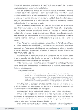 Arte Comentada Capítulo 6 79
movimentos aleatórios, improvisados e capturados com o auxílio de traquitanas
acopladas ao próprio corpo/medium da bailarina.
Em seu processo de criação da mise-en-scène de si mesmos, enquanto
performam movimentos aleatórios, os atores sociais atuam na primeiridade – quali-
signo – e os movimentos daí decorrentes e observados no documentário mocarzeliano
na categoria de ícone cinético, surgem como uma qualidade de sentimento, buscando
configurar uma ideia simples e, ao mesmo tempo, complexa de movimentos, mas sem
ainda a intenção de formatar algo concreto.
Nesta temporalidade momentânea, enquanto traços, sombras, riscos, formas do
rosto distorcidas, mãos e geometrias espaciais do ambiente ao redor o próprio corpo
dos dançarinos, girando, entretecem o espaço de construção e concretização do
sentido motor em dança: o corpo-câmera entra em diálogo e conexões permanentes
com o meio em que desenvolve a sua mise-en-scène. O corpo-câmera em movimento
dançante encontra, portanto, o seu sentido documental quando se percebe um ícone
cinético.
Décio Pignatari em seus estudos sobre a aplicabilidade da Teoria Geral do Signos
de Charles Sanders Peirce (1839-1914), nos campos da Comunicação e das Artes,
reconhece que “algumas características do ícone peirceano revelam os aspectos
profundos da natureza da linguagem em geral e da linguagem artística em particular”
(PIGNATARI, 1979, p. 32-33).
Para Pignatari, as signagens artísticas constituem-se em um sistema aberto
de signos que não são subordinados uns aos outros e, desta forma, atuam em um
agrupamento em rede/rizomático e sem hierarquias.
Cabe mencionar que o termo/neologismo ‘signagem’, foi cunhado por Pignatari
(1984), ao se referir aos fenômenos não-verbais, como os sistemas de signos nas(das)
diferentes formas de Arte.
	 Nas palavras do autor:
Eu sei que o uso já consagrou expressões como ‘linguagem musical’, ‘linguagem
arquitetônica’, ‘linguagem televisual’, etc. Mas, na era da semiótica, ou teoria geral
dos signos, essa invasão do verbal pra cima do não-verbal, dos códigos verbais em
relação ao códigos icônicos ou dos códigos audiovisuais pode induzir distorções.
Por essa razão, utilizo signagem em lugar de linguagem (PIGNATARI, 1984, p. 8).
Para Pignatari, as signagens artísticas constituem-se em um sistema aberto
de signos que não são subordinados uns aos outros e, desta forma, atuam em um
agrupamento em rede/rizomático e sem hierarquias.
Cabe destacar que um signo sempre ‘representa’ algo, ou seja, o seu objeto.
Para a (de)codificação dos possíveis e abertos significados dos movimentos
visualizados no documentário mocarzeliano, a partir da body-cam acoplada ao corpo
da bailarina movente, torna-se necessária a mediação do signo a partir do processo
infinito da semiose em busca de possíveis significados.
Desta forma, o conteúdo ou busca ‘infinita’ por aparentes e flexíveis significados
 