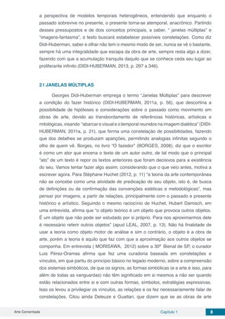 Arte Comentada Capítulo 1 8
a perspectiva de modelos temporais heterogêneos, entendendo que enquanto o
passado sobrevive no presente, o presente torna-se atemporal, anacrônico. Partindo
desses pressupostos e de dois conceitos principais, a saber, “ janelas múltiplas” e
“imagens-fantasma”, o texto buscará estabelecer possíveis constelações. Como diz
Didi-Huberman, saber e olhar não tem o mesmo modo de ser, nunca se vê o bastante,
sempre há uma integralidade que escapa da obra de arte, sempre resta algo a dizer,
fazendo com que a acumulação tranquila daquilo que se conhece ceda seu lugar ao
proliferante infinito (DIDI-HUBERMAN, 2013, p. 297 a 346).
2 | 	JANELAS MÚLTIPLAS
Georges Didi-Huberman emprega o termo “Janelas Múltiplas” para descrever
a condição do fazer histórico (DIDI-HUBERMAN, 2011a, p. 56), que descortina a
possibilidade de hipóteses e considerações sobre o passado como movimento em
obras de arte, devido ao transbordamento de referências históricas, artísticas e
mitológicas, visando “abarcar o visual e o temporal reunidos na imagem dialética” (DIDI-
HUBERMAN, 2011a, p. 21), que forma uma constelação de possibilidades, fazendo
que dos detalhes se produzam aparições, permitindo analogias infinitas segundo o
olho de quem vê. Borges, no livro “O fazedor” (BORGES, 2008), diz que o escritor
é como um ator que encena o texto de um autor outro, de tal modo que o principal
“ato” de um texto é repor os textos anteriores que foram decisivos para a existência
do seu. Vamos tentar fazer algo assim, considerando que o que veio antes, motiva a
escrever agora. Para Stéphane Huchet (2012, p. 11) “a teoria da arte contemporânea
não se concebe como uma atividade de predicação de seu objeto, isto é, de busca
de definições ou de confirmação das convenções estéticas e metodológicas”, mas
pensar por imagens, a partir de relações, principalmente com o passado e presente
histórico e artístico. Seguindo o mesmo raciocínio de Huchet, Hubert Damisch, em
uma entrevista, afirma que “o objeto teórico é um objeto que provoca outros objetos.
É um objeto que não pode ser estudado por si próprio. Para nos aproximarmos dele
é necessário referir outros objetos” (apud LEAL, 2007, p. 13). Não há finalidade de
usar a teoria como objeto motor de análise e sim o contrário, o objeto é a obra de
arte, porém a teoria é aquilo que faz com que a aproximação aos outros objetos se
componha. Em entrevista ( MORISAWA, 2012) sobre a 30ª Bienal de SP, o curador
Luis Pérez-Oramas afirma que fez uma curadoria baseada em constelações e
vínculos, em que partiu do princípio básico no legado moderno, sobre a compreensão
dos sistemas simbólicos, de que os signos, as formas simbólicas (e a arte é isso, para
além de todas as vanguardas) não têm significado em si mesmos a não ser quando
estão relacionados entre si e com outras formas, símbolos, estratégias expressivas.
Isso os levou a privilegiar os vínculos, as relações e os fez necessariamente falar de
constelações. Citou ainda Deleuze e Guattari, que dizem que se as obras de arte
 
